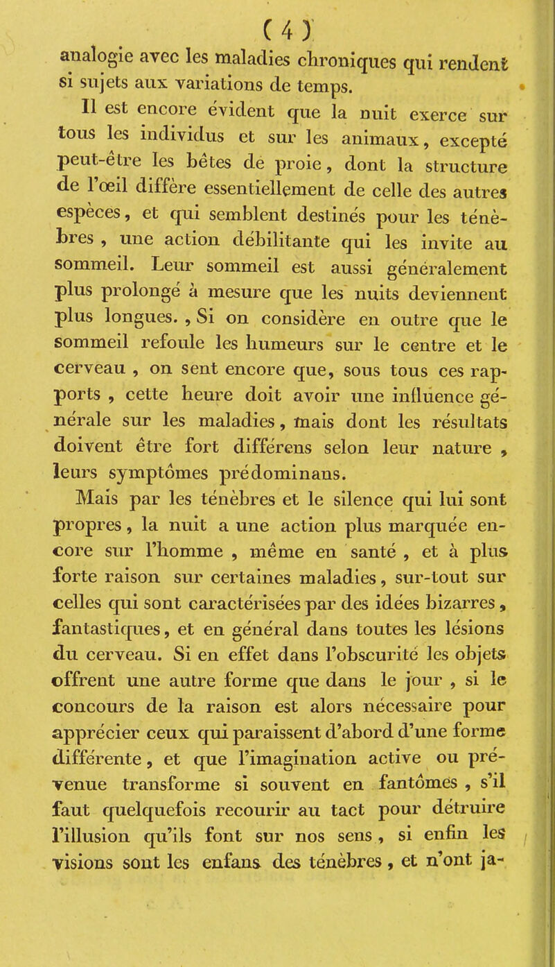 analogie avec les maladies cliroiiiques cjiii rendent si sujets aux variations de temps. Il est encore évident que la nuit exerce sur tous les individus et sur les animaux, excepté peut-être les bêtes de proie, dont la structure de 1 oeil différé essentiellement de celle des autres espèces, et qui semblent destinés pour les ténè- bres , une action débilitante qui les invite au sommeil. Leur sommeil est aussi généralement plus prolongé à mesure que les nuits deviennent plus longues. , Si on considère en outre que le sommeil refoule les humeurs sur le centre et le cerveau , on sent encore que, sous tous ces rap- ports , cette heure doit avoir une inüiience gé- nérale sur les maladies, mais dont les résul tats doivent être fort différens selon leur nature , leurs symptômes prédominans. Mais par les ténèbres et le silence qui lui sont propres, la nuit a une action plus marquée en- core sur l’homme , même en santé , et à plus forte raison sur certaines maladies, sur-tout sur celles qui sont caractérisées par des idées bizarres , fantastiques, et en général dans toutes les lésions du cerveau. Si en effet dans l’obscurité les objets offrent une autre forme que dans le jour , si le concours de la raison est alors nécessaire pour apprécier ceux qui paraissent d’abord d’une forme différente, et que l’imagination active ou pré- venue transforme si souvent en fantômes , s’il faut quelquefois recourir au tact pour détruire l’illusion qu’ils font sur nos sens , si enfin les visions sont les enfans des ténèbres, et n’ont ja-