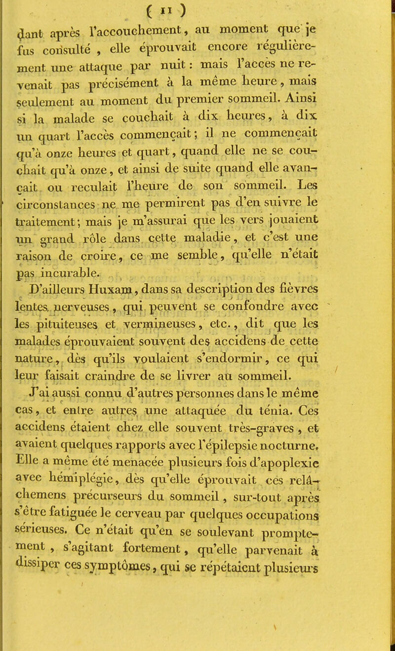 (Jant après raccoiichement, au moment que je fus consulté , elle éprouvait encore régulière- ment une attaque par nuit : mais 1 accès ne i e- venait pas précisément a la meme lieure ^ mais seulement au moment du premier sommeil. Ainsi si la malade se coucliait à dix heures, à dix un quart l’accès commençait ^ il ne commençait qu’à onze heures et quart, quand elle ne se cou- chait qu’à onze, et ainsi de suite quand elle avan- çait ou reculait l’heure de son sommeil. Les circonstances ne me permirent pas d’en suivre le traitement; mais je m’assurai que les vers jouaient un grand rôle dans. cette maladie, et c’est une raison de crome, ce me semble, qu’elle n’était pas incurable. D’ailleurs Huxam, dans sa description des fièvres lentes, nerveuses, qui peuvent se confondre avec les pituiteuses et vermineuses, etc., dit que les malades éprouvaient souvent des accidens de cette nature, dès qu’ils voulaient s’endormir, ce qui leur faisait craiiijdre de se livrer au sommeil. J’ai aussi connu d’autres personnes dans le meme cas, et enlre autres une attaquée du ténia. Ces accidens étaient chez elle souvent très-graves , et avaient quelques rapports avec l'épilepsie nocturne» Elle a même été menacée plusieurs fois d’apoplexie avec hémiplégie, dès qu’elle éprouvait cés relâ— chemens précurseurs du sommeil, sur-tout après s’être fatiguée le cerveau par quelques occupations sei ieuses. Ce n était qu’en se soulevant prompte- ment , s agitant fortement, qu’elle parvenait à dissiper ces sj^mptômes, qui se répétaient plusiems