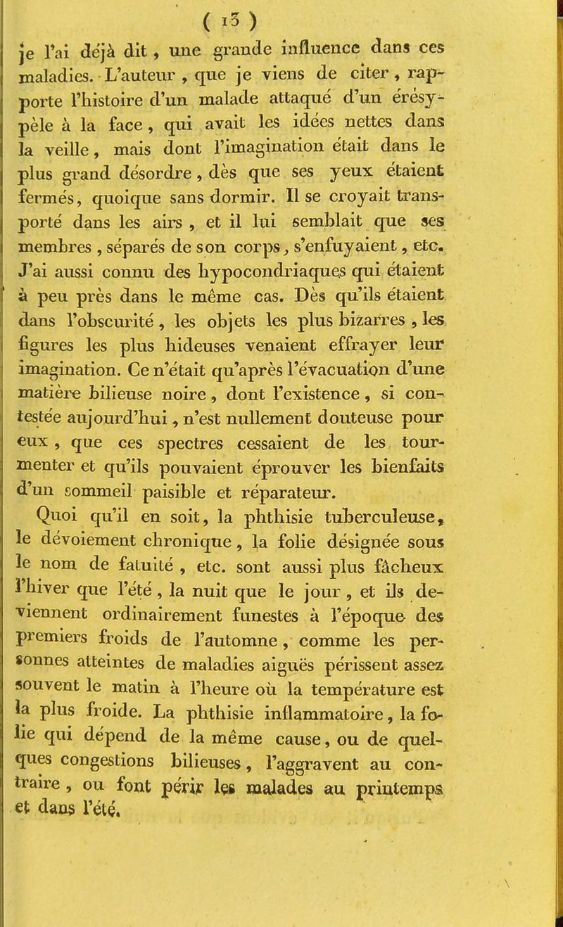 ( ) je l’ai déjà dit, une grande influence dans ces maladies. L’auteur , que je viens de citer, rap- porte l’histoire d’un malade attaqué d’un érésy- pèle à la face , qui avait les idées nettes dans la veille, mais dont l’imagination était dans le plus grand désordre, dès que ses yeux étaient fermés, quoique sans dormir. Il se ci’oyait trans- porté dans les airs , et il lui semblait que ses membres , séparés de son corps, s’enfuyaient, etc. J’ai aussi connu des hypocondriaques qui étaient à peu près dans le même cas. Dès qu’ils étaient dans l’obscurité , les objets les plus bizarres , les figures les plus hideuses venaient effrayer leur imagination. Ce n’était qu’après l’évacuation d’une matière bilieuse noire, dont l’existence, si con- testée aujourd’hui, n’est nullement douteuse pour eux, que ces spectres cessaient de les tour- menter et qu’ils pouvaient éprouver les bienfaits d’un sommeil paisible et réparateur. Quoi qu’il en soit, la phthisie tuberculeuse, le dévoiement chronique, la folie désignée sous le nom de fatuité , etc. sont aussi plus fâcheux 1 hiver que l’été , la nuit que le jour , et üs de- viennent ordinairement funestes à l’époque des premiers froids de l’automne, comme les per- sonnes atteintes de maladies aiguës périssent assez souvent le matin à l’heure où la température est la plus froide. La phthisie inflammatoire, la fo- lie qui dépend de la même cause, ou de quel- ques congestions bilieuses, l’aggravent au con- traire , ou font périr les malades au printemps et dans l’été.