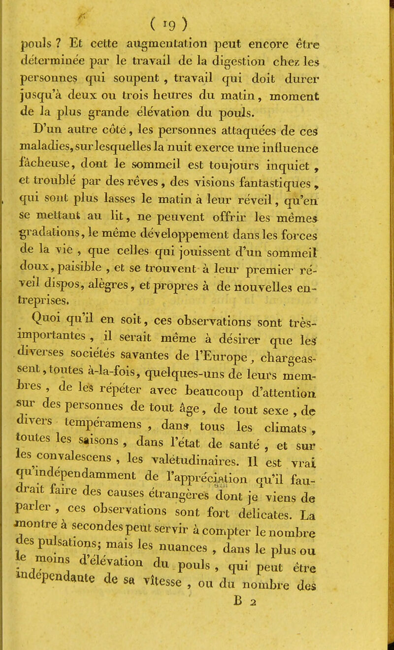 f' pouls ? Et cette augmentation peut encore être dëtermine'e pai' le travail de la digestion chez les personnes qui soupent , travail qui doit durer jusqu’à deux ou trois heures du matin, moment de la plus grande élévation du pouls. D’un autre côté, les personnes attaquées de ces maladies, sur lesquelles la nuit exerce une influence fâcheuse, dont le sommeil est toujours inquiet , et troublé par des reves, des visions fantastiques y qui sont plus lasses le matin à leur réveil, qu’en se mettant au lit, ne peuvent offrir les mêmes^ gradations, le même développement dans les forces de la vie , que celles qui jouissent d’un sommeil doux, paisible , et se trouvent à leur premier ré- veil dispos, alègres, et propres à de nouvelles en- treprises. Quoi qu’il en soit, ces observations sont très- impoitantes , il serait même à désirer que les diverses sociétés savantes de l’Europe chargeas- sent, toutes à-la-fois, quelques-uns de leurs mem- bres , de les répéter avec beaucoup d’attention sur des personnes de tout âge, de tout sexe , de divers tempéramens , dans tous les climats, toutes les saisons , dans l’état de santé , et sur les convalescens , les valétudinaires. Il est vrai qu indépendamment de l’appréciation qu’il fau- drait faire des causes étrangères dont je viens de parler , ces observations sont fort délicates. La montre à secondes peut servir à compter le nombre des pulsations; mais les nuances , dans le plus ou le moins d’élévation du pouls , qui peut être dépendante de sa vitesse , ou du nombre des