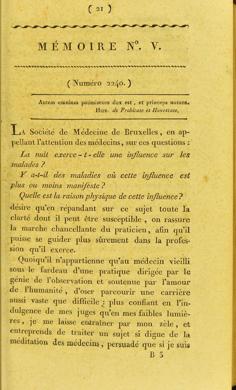 MÉMOIRE N. V. ( Numéro 2240. ) Autem omnium poùssitnum dux est , et prioceps natura« Hipp. de Probîtate et JJoncstate. - - ■ La Société de Médecine de Bruxelles, en ap- pellant l’attention des médecins, sur ces questions : La nuit exerce - ^ - elle une influence sur les malades ? Y a-t-il des maladies où cette influence est plus ou moins manifeste ? Quelle est la raison physique de cette irifluence ? désire qu’en répandant sur ce sujet toute la clarté dont il peut être susceptible , on rassure la marche cliancellante du praticien, afin qu’il puisse se guider plus sûrement dans la profes- sion qu’il exerce. Quoiqu’il n’appartienne qu’au médecin vieilli sous le fardeau d’une pratique dirigée par le génie de 1 observation et soutenue par l’amour de 1 humanité , d’oser parcourir une carrière aussi vaste que difficile i plus confiant en l’in- dulgence de mes juges qu’en mes faibles lumiè- res , je me laisse entraîner par mon zèle, et entreprends de traiter un sujet si digne de la méditation des médecins, persuadé que si je suis