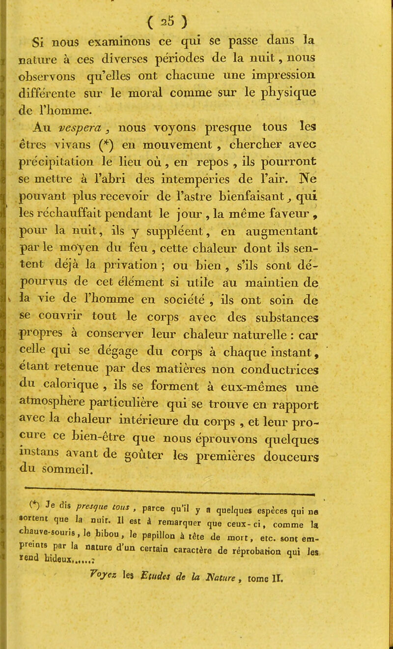 ^ Si nous examinons ce qui se passe clans la I nature à ces diverses périodes de la nuit, nous I observons qu’elles ont chacune une impression I différente sur le moral comme sur le physique i de l’homme. Au vespera, nous voyons presque tous les êtres vivans en mouvement , chercher avec précipitation le lieu où, en repos , ils pourront se mettre à l’abri des intempéries de l’air. Ne pouvant plus recevoir de l’astre bienfaisant ^ qui les réchauffait pendant le jour , la même faveur , pour la nuit, ils y suppléent, en augmentant par le moyen du feu , cette chaleur dont ils sen- tent déjà la privation ; ou bien , s’ils sont dé- pourvus de cet élément si utile au maintien de V la vie de l’homme en société , ils ont soin de se couvrir tout le corps avec des substances propres à conserver leur chaleur naturelle : car celle qui se dégage du corps à chaque instant, étant retenue par des matières non conductrices du calorique , ils se forment à eux-mêmes une atmosphère particulière qui se trouve en rapport avec la chaleur intérieure du corps , et leur pro- cure ce bien-être que nous éprouvons quelques instans avant de goûter les premières douceurs du sommeil. (*) (*) Je dis presque tous , parce qu’il y a quelques espèces qui na sortent que la nuit. Il est à remarquer que ceux-ci, comme la chauve-souris, le hibou, le papillon à tête de mort, etc. sont em- P nts par la nature d un certain caractère de réprobation qui les T^oj'ez les Etudes de la Nature, tome II.
