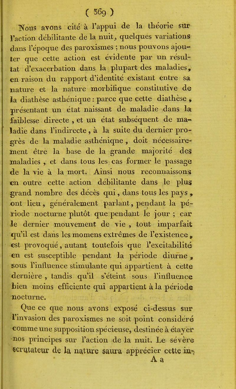 ( S69 ) ISfoiis avons cité à l’appui de la théorie sur l’action débilitante de la nuit;, quelques variations dans l’époque des paroxismes ; nous pouvons ajou- ter que cette action est évidente par un résul- tat d’exacerbation dans la plupart des maladies, en raison du rapport d’identité existant entre sa nature et la nature morbifique constitutive de ia diatbèse asthénique : parce que cette diathèse , présentant un état naissant de maladie dans la faiblesse directe , et un état subséquent de ma- ladie dans l’indirecte, à la suite du dernier pro- grès de la maladie astbéniqne , doit nécessaire- ment être la base de la grande majorité des maladies , et dans tous les cas former le passage de la vie à la mort. Ainsi nous reconnaissons en outre cette action débilitante dans le plus grand nombre des décès qui, dans tous les pays , ont lieu, généralement parlant, pendant la pé- riode nocturne plutôt que pendant le jour ; car le dernier mouvement de vie , tout imparfait qu’il est dans les momens extrêmes de l’existence , est provoqué, autant toutefois que l’excitabilité en est susceptible pendant la période diurne , sous l’influence stimulante qui appartient à cette dernière , tandis qu’il s’éteint sous l’intluence bien moins efficiente qui appartient à la période nocturne. Que ce que nous avons exposé ci-dessus sur l’invasion des paroxismes ne soit point considéré comme une supposition spécieuse, destinée à étayer nos principes sur l’action de la nuit. Le sévère çcrutateur de la nature saïu’a apprécier cette in-;