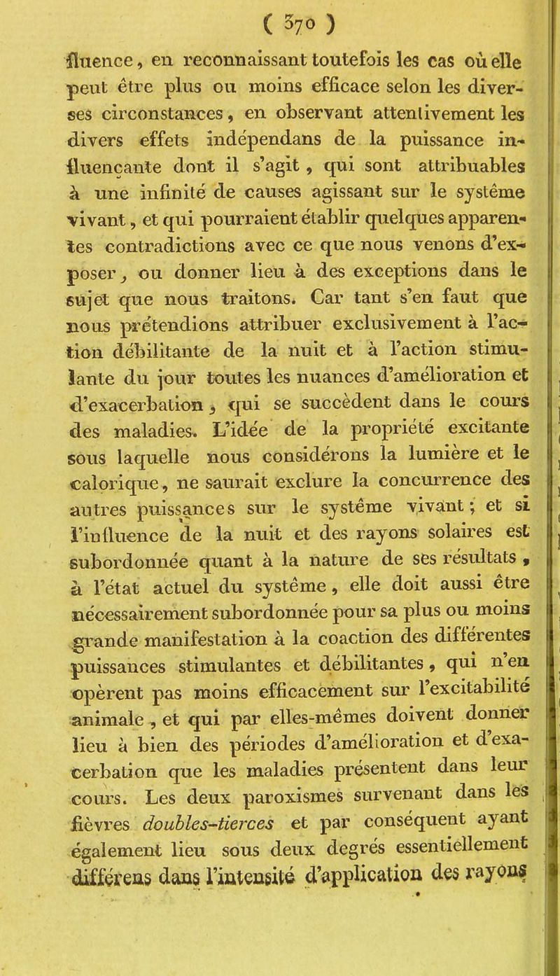 fluence, en reconnaissant toutefois les cas où elle peut être plus ou moins efficace selon les diver- ses circonstances, en observant attentivement les divers effets indépendans de la puissance in- fluençante dont il s’agit , qui sont attribuables à une infinité de causes agissant sur le système vivant, et qui pourraient établir quelques apparen- tes contradictions avec ce que nous venons d’ex- poser^ ou donner lieu à des exceptions dans le sujet que nous traitons. Car tant s’en faut que nous prétendions attribuer exclusivement à l’ac- tion débilitante de la nuit et à l’action stimu- lante du jour toutes les nuances d’amélioration et d’exacerbation ^ qui se succèdent dans le com’S des maladies. L’idée de la propriété excitante sous laquelle nous considérons la lumière et le calorique, ne saurait exclure la concurrence des antres puissances sur le système vivant; et si i’in fluence de la nuit et des rayons solaires est subordonnée quant à la nature de ses résultats « à l’état actuel du système, elle doit aussi être nécessairement subordonnée pour sa plus ou moins grande manifestation à la coaction des differentes puissances stimulantes et débilitantes, qui n en opèrent pas moins efficacement sur l’excitabilite animale , et qui par elles-mêmes doivent donner lieu à bien des périodes d’amélioration et d exa- cerbation que les maladies présentent dans leur cours. Les deux paroxismes survenant dans les fièvres doubles-tierces et par conséquent ayant également lieu sous deux degrés essentiellement diffçreus dans riuteugité d’application des rayons