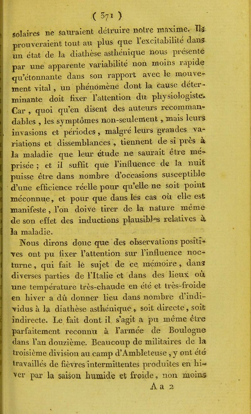 solaires ne sauraient détruire notre maxime. lU prouveraient tout au plus que l’excitabilité dans un état de la diathèse asthénique nous présente par une apparente vaidabilité non moins rapide qu’étonnante dans son rapport avec le mouve- ment vital, un phénomène dont la cause déter- minante doit fixer l’attention du physiologiste. Car , quoi qu’en disent des auteurs recomman- dables , les symptômes non-seulement ^ mais leurs invasions et périodes, malgré leurs grandes va- riations et dissemblances ^ tiennent de si pies à la maladie que leur étude ne saurait etre mé- prisée ; et il suffit que l’influence de ta nuit puisse être dans nombre d’occasions susceptible d’une efficience réelle pour qu’elle ne soit point méconnue, et pour que dans les cas où elle est manifeste, l’on doive tirer de la nature meme de son effet des inductions plausibles relatives à. la maladie. Nous dirons donc que des observations posîtî— Tes ont pu fixer l’attention sur l’influence noc- turne , qui fait lé sujet de ce mémoire, dans diverses parties de l’Italie et dans des lieux où ime température très-cbaude en été et très-froide en hiver a dû donner lieu dans nombre d’indi- Tidus à la diathèse asthénique » soit directe, soit indirecte. Le fait dont il s’agit a pu même être parfaitement reconnu à l’armée de Boulogne dans l’an douzième. Beaucoup de militaires de la troisième division au camp d’Ambleteuse, y ont été travaillés de fièvres intermittentes produites en hi-» ver par la saisou humide et froide, non moins A a 2