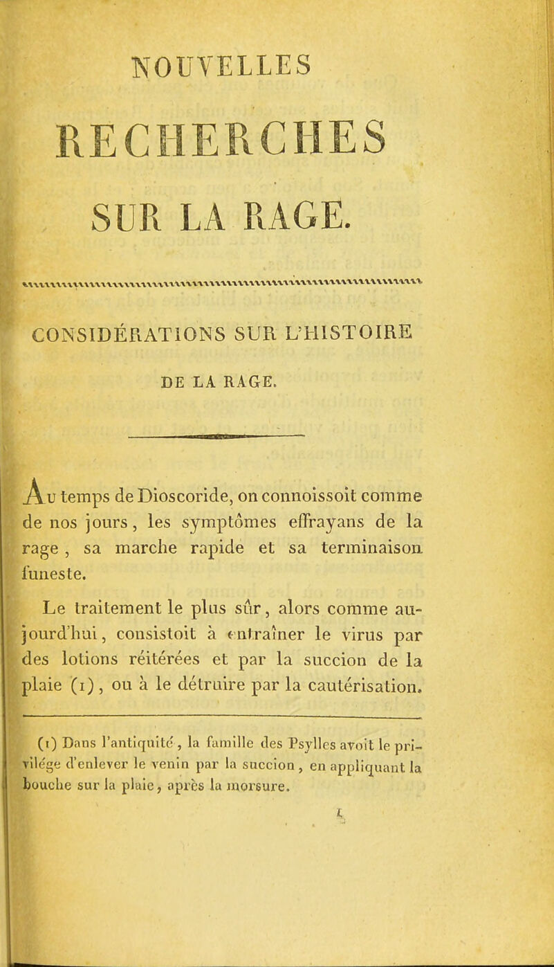 NOUVELLES RECHERCHES SUR LA RAGE. CONSIDÉRATIONS SUR L'HISTOIRE DE LA RAGE. .Au temps de Dioscoride, on connoissoit comme de nos jours, les symptômes effrayans de la rage , sa marche rapide et sa terminaison funeste. Le traitement le plus sûr, alors comme au- jourd'hui , consistoit à entraîner le virus par des lotions réitérées et par la succion de la plaie (i) , ou à le détruire par la cautérisation. (i) Dans l'antiquité , la famille des Psyllcs avoit le pri- vile'ge d'enlever le venin par la succion, en appliquant la bouche sur la plaie, après la morsure. L