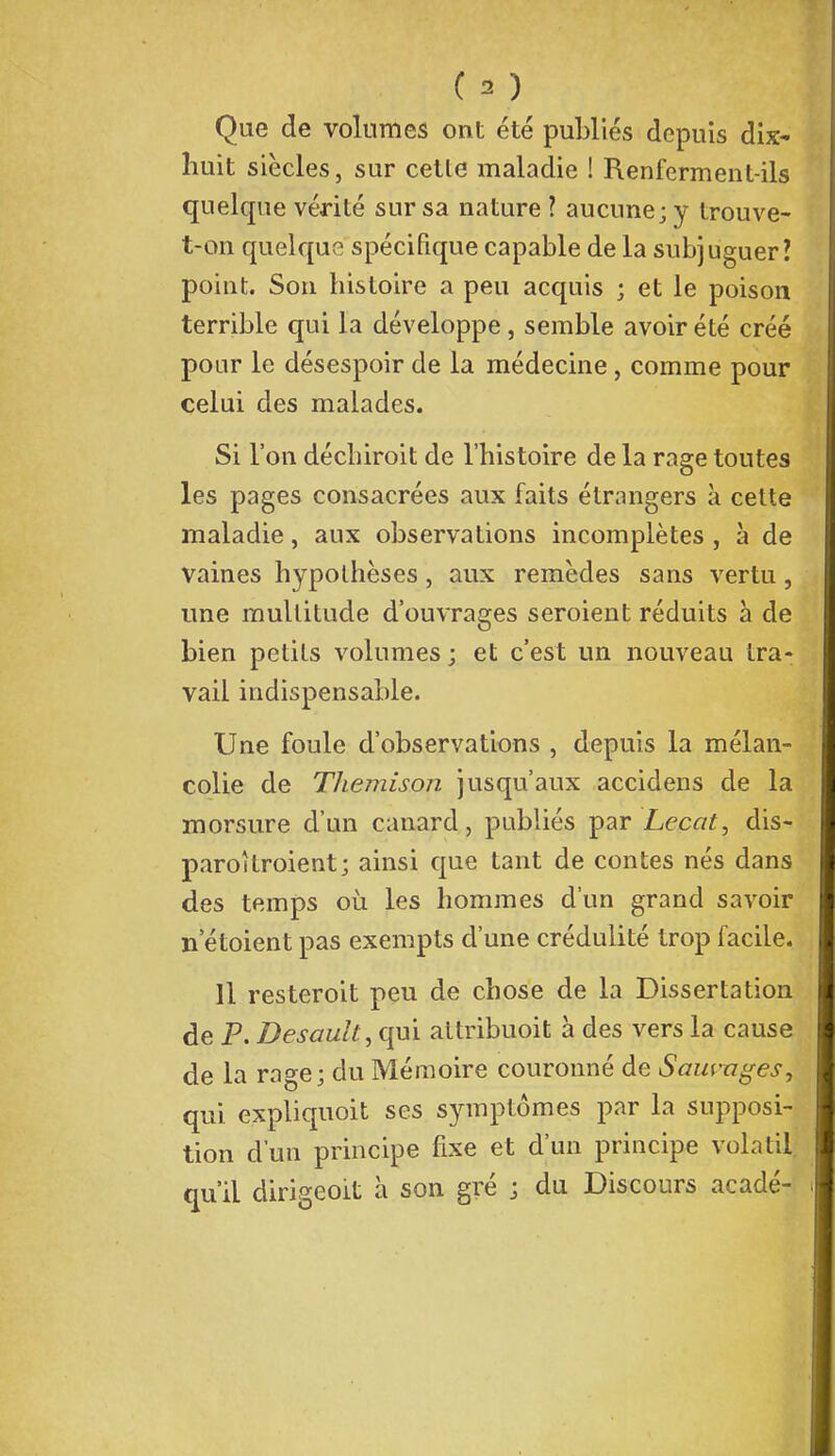 Que de volumes ont été publiés depuis dix- huit siècles, sur cette maladie ! Renferment-ils quelque vérité sur sa nature ? aucune; y trouve- t-on quelque spécifique capable de la subjuguer? point. Son histoire a peu acquis ; et le poison terrible qui la développe, semble avoir été créé pour le désespoir de la médecine, comme pour celui des malades. Si l'on déchiroit de l'histoire de la rage toutes les pages consacrées aux faits étrangers à cette maladie, aux observations incomplètes , à de vaines hypothèses, aux remèdes sans vertu, une multitude d'ouvrages seroient réduits à de bien petits volumes ; et c'est un nouveau tra- vail indispensable. Une foule d'observations , depuis la mélan- colie de Themison jusqu'aux accidens de la morsure d'un canard, publiés par Lecat, dis- paroîtroient; ainsi que tant de contes nés dans des temps où les hommes d'un grand savoir n etoient pas exempts d'une crédulité trop facile. 11 resteroit peu de chose de la Dissertation de P. Desault, qui attribuoit à des vers la cause de la rage; du Mémoire couronné de SaiHTzges, qui expiiquoit ses symptômes par la supposi- tion d'un principe fixe et d'un principe volatil qu'il dirigeoit à son gré ; du Discours acadé-