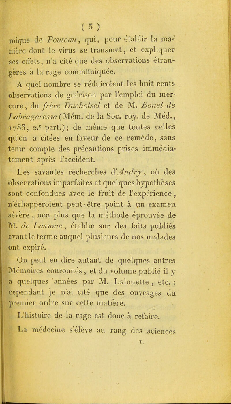 mique de Pouteau, qui, pour établir la ma- nière dont le virus se transmet, et expliquer ses eflèls, n'a cité que des observations étran- gères à la rage communiquée. À quel nombre se réduiroient les huit cents observations de guérison par l'emploi du mer- cure, du frère Duchoisel et de M. Bonel de Labrageresse (Mém. de la Soc. roy. de Méd., 1783, 2.e part.); de même que toutes celles qu'on a citées en faveur de ce remède, sans tenir compte des précautions prises immédia- tement après l'accident. Les savantes recherches à'yindrf^ où des observations imparfaites et quelques hypothèses sont confondues avec le fruit de l'expérience, n'échapperoient peut-être point à un examen sévère , non plus que la méthode éprouvée de M. de Lassone, établie sur des faits publiés avant le terme auquel plusieurs de nos malades ont expiré. On peut en dire autant de quelques autres Mémoires couronnés , et du volume publié il y a quelques années par M. Lalouette , etc. : cependant je n'ai cité que des ouvrages du premier ordre sur cette matière. L'histoire de la rage est donc à refaire. La médecine s'élève au rang des sciences 1.