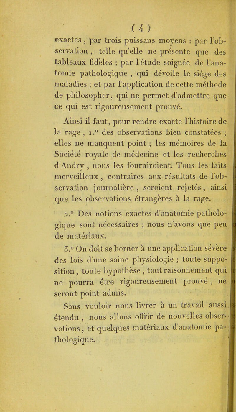 exactes, par trois puissans moyens : par l'ob- servation , telle qu'elle ne présente que des tableaux fidèles ; par l'étude soignée de l'ana- tomie pathologique , qui dévoile le siège des maladies ; et par l'application de cette méthode de philosopher, qui ne permet d'admettre que ce qui est rigoureusement prouvé. Ainsi il faut, pour rendre exacte l'histoire de la rage, i.° des observations bien constatées ; elles ne manquent point ; les mémoires de la Société royale de médecine et les recherches d'Andry , nous les fourniroient. Tous les faits merveilleux , contraires aux résultats de l'ob- servation journalière, seroient rejetés, ainsi que les observations étrangères à la rage. 2.0 Des notions exactes d'anatomie patholo- gique sont nécessaires ; nous n'avons que peu de matériaux. 3.° On doit se borner à une application sévère des lois d'une saine physiologie ; toute suppo- sition , toute hypothèse , tout raisonnement qui ne pourra être rigoureusement prouvé, ne seront point admis. Sans vouloir nous livrer à un travail aussi étendu , nous allons offrir de nouvelles obser- vations , et quelques matériaux d'anatomie pa- thologique.