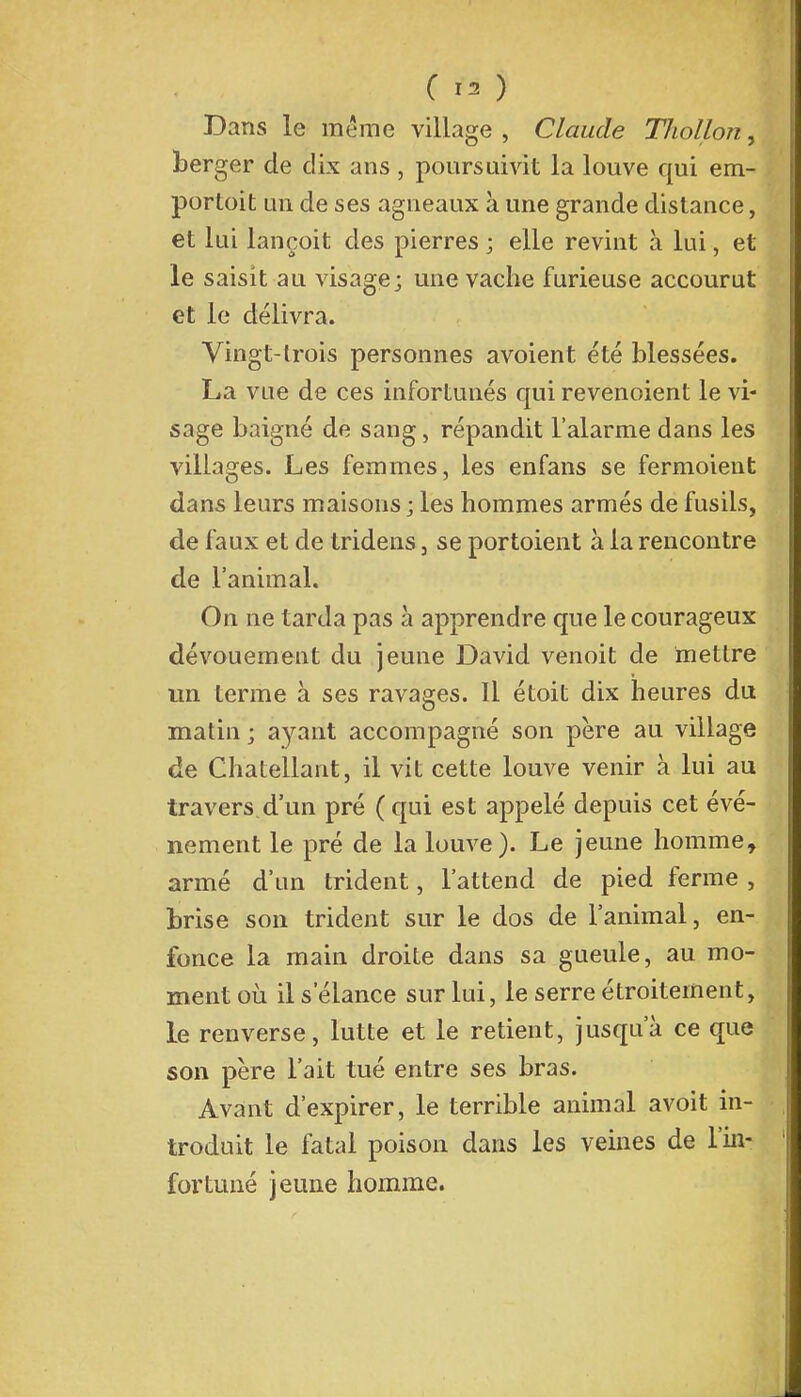 Bans le même village , Claude TJiollon, berger de dix ans , poursuivit la louve qui em- portait un de ses agneaux à une grande distance, et lui lançoit des pierres ; elle revint à lui, el- le saisit au visage; une vache furieuse accourut et le délivra. Vingt-trois personnes avoient été blessées. La vue de ces infortunés qui revenoient le vi- sage baigné de sang, répandit l'alarme dans les villages. Les femmes, les enfans se fermoient dans leurs maisons ; les hommes armés de fusils, de faux et de tridens, se portaient à la rencontre de l'animal. On ne tarda pas à apprendre que le courageux dévouement du jeune David venoit de mettre un terme à ses ravages. Il était dix heures du matin ; ayant accompagné son père au village de Chatellant, il vit cette louve venir à lui au travers d'un pré (qui est appelé depuis cet évé- nement le pré de la louve). Le jeune homme, armé d'un trident, l'attend de pied ferme , brise son trident sur le dos de l'animal, en- fonce la main droite dans sa gueule, au mo- ment où il s'élance sur lui, le serre étroitement, le renverse, lutte et le retient, jusqu'à ce que son père l'ait tué entre ses bras. Avant d'expirer, le terrible animal avoit in- troduit le fatal poison dans les veines de l'in- fortuné jeune homme.