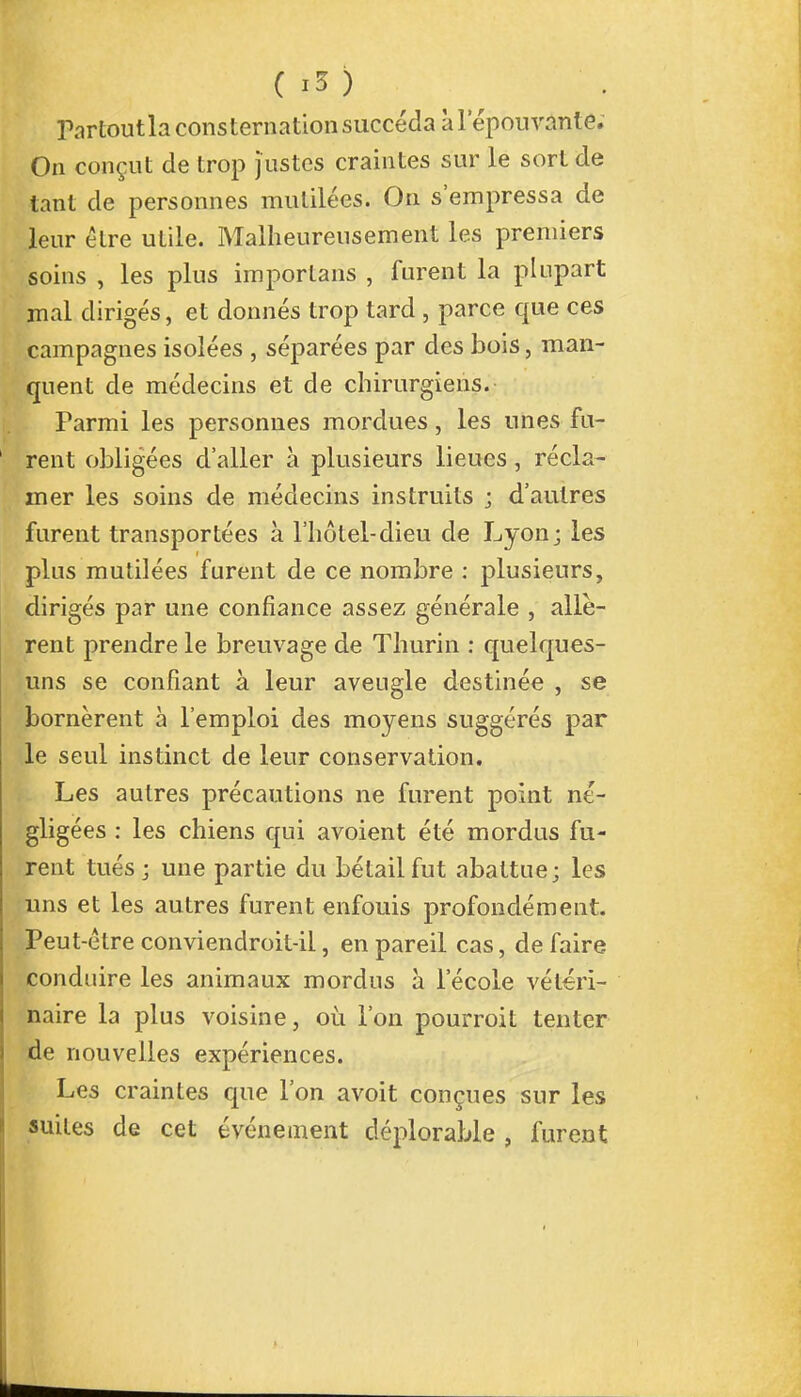 m ( îï ) Partoutla consternation succéda à l'épouvante. On conçut de trop justes craintes sur le sort de tant de personnes mutilées. On s'empressa de leur être utile. Malheureusement les premiers soins , les plus imporlans , furent la plupart mal dirigés, et donnés trop lard , parce que ces campagnes isolées , séparées par des bois, man- quent de médecins et de chirurgiens. Parmi les personnes mordues, les unes fu- rent obligées d'aller à plusieurs lieues, récla- mer les soins de médecins instruits ; d'autres furent transportées à l'hôtel-dieu de Lyon; les plus mutilées furent de ce nombre : plusieurs, dirigés par une confiance assez générale , allè- rent prendre le breuvage de Thurin : quelques- uns se confiant à leur aveugle destinée , se bornèrent à l'emploi des moyens suggérés par le seul instinct de leur conservation. Les autres précautions ne furent point né- gligées : les chiens qui avoient été mordus fu- rent tués; une partie du bétail fut abattue; les uns et les autres furent enfouis profondément. Peut-être conviendroit-ii, en pareil cas, de faire conduire les animaux mordus à l'école vétéri- naire la plus voisine, où l'on pourroit tenter de nouvelles expériences. Les craintes que l'on avoit conçues sur les suites de cet événement déplorable , furent