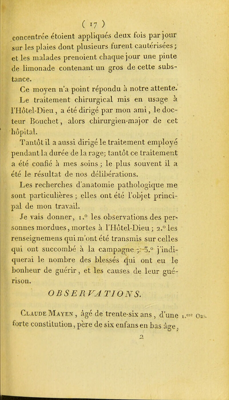 concentrée étaient appliqués deux fois par jour sur les plaies dont plusieurs furent cautérisées; et les malades prenoient chaque jour une pinte de limonade contenant un gros de cette subs- tance. Ce moyen n'a point répondu à notre attente. Le traitement chirurgical mis en usage à l'Hôtel-Dieu, a été dirigé par mon ami, le doc- teur Bouchet j alors chirurgien-major de cet hôpital. Tantôt il a aussi dirigé le traitement employé pendant la durée de la rage; tantôt ce traitement a été confié à mes soins ; le plus souvent il a été le résultat de nos délibérations. Les recherches d'anatomie pathologique me sont particulières; elles ont été l'objet princi- pal de mon travail. Je vais donner, i.° les observations des per- sonnes mordues, mortes à l'Hôtel-Dieu; 2.°les renseignemens qui m'ont été transmis sur celles qui ont succombé à la campagne .-5.° j'indi- querai le nombre des blessés qui ont eu le bonheur de guérir, et les causes de leur gué- rison. OBSERVATIONS. Claude Mayen , âgé de trente-six ans, d'une forte constitution, père de six enfans en bas âge.