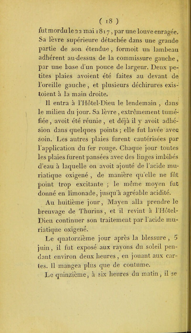 fut mordu le 11 mai 1817, par une louve enragée. Sa lèvre supérieure détachée dans une grande partie de son étendue , formoit un lambeau adhérent au-dessus de la commissure gauche, par une base d'un pouce de largeur. Deux pe- tites plaies avoient été faites au devant de l'oreille gauche, et plusieurs déchirures exis- toient à la main droite, 11 entra à l'Hôtel-Dieu le lendemain , dans le milieu du jour. Sa lèvre, extrêmement tumé- fiée, avoit été réunie , et déjà il y avoit adhé- sion dans quelques points ; elle fut lavée avec soin. Les autres plaies furent cautérisées par l'application du fer rouge. Chaque jour toutes les plaies furent pansées avec des linges imbibés d'eau à laquelle on avoit ajouté de l'acide mu- riatique oxigené , de manière qu'elle ne fût point trop excitante ; le même moyen fut donné en limonade, jusqu'à agréable acidité. Au huitième jour, Mayen alla prendre le breuvage de Thurins, et il revint à l'Hôtel- Dieu continuer son traitement par l'acide mu- riatique oxigené. Le quatorzième jour après la blessure , 5 juin, il fut exposé aux rayons du soleil pen- dant environ deux heures, en jouant aux car- ies. Il mangea plus que de coutume. Le quinzième, à six heures du matin, il se