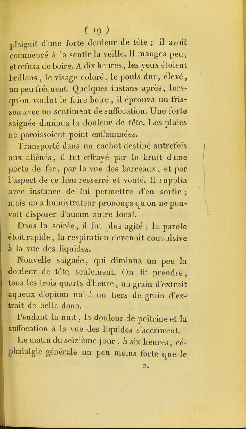 plaignit d'une forte douleur de téte ; il avoit commencé à la sentir la veille. Il mangea peu, et refusa de boire. A dix heures, les yeux étoient brillans , le visage coloré , le pouls dur, élevé, un peu fréquent. Quelques instans après, lors- qu'on voulut le faire boire , il éprouva un fris- son avec un sentiment de suffocation. Une forte saignée diminua la douleur de tète. Les plaies ne paroissoient point enflammées. Transporté dans un cachot destiné autrefois aux aliénés, il fut effrayé par le bruit d'une porte de fer, par la vue des barreaux, et par l'aspect de ce lieu resserré et voûté. Il supplia avec instance de lui permettre d'en sortir ; mais un administrateur prononça qu'on nepou- voît disposer d'aucun autre local. Dans la soirée, il fut plus agité ; la parole étoit rapide , la respiration devenoit convulsive à la vue des liquides. Nouvelle saignée, qui diminua un peu la douleur de tête seulement. On fit prendre, tous les trois quarts d'heure, un grain d'extrait aqueux d'opium uni à un tiers de grain d'ex- trait de bella-dona. Pendant la nuit, la douleur de poitrine et la suffocation à la vue des liquides s'accrurent. Le matin du seizième jour , à six heures, cé- phalalgie générale un peu moins forte que le 2. t