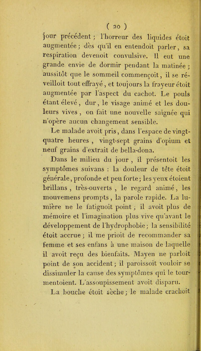 jour précédent ; l'horreur des liquides étoit augmentée; dès qu'il en entendoit parler, sa respiration devenoit convulsive. Il eut une grande envie de dormir pendant la matinée ; aussitôt que le sommeil commençait, il se ré- veilloit tout effrayé, et toujours la frayeur étoit augmentée par l'aspect du cachot. Le pouls étant élevé, dur, le visage animé et les dou- leurs vives , on fait une nouvelle saignée qui n'opère aucun changement sensible. Le malade avoit pris, dans l'espace de vingt- quatre heures , vingt-sept grains d'opium et neuf grains d'extrait de hella-dona. Dans le milieu du jour , il présentoit les symptômes suivans : la douleur de tête étoit générale, profonde et peu forte; les yeux étoient brillans , très-ouverts , le regard animé, les mouvemens prompts , la parole rapide. La lu- mière ne le fatiguoit point s il avoit plus de mémoire et l'imagination plus vive qu'avant le développement de l'hydrophobie ; la sensibilité étoit accrue ; il me prioit de recommander sa femme et ses enfans à une maison de laquelle il avoit reçu des bienfaits. Mayen ne parloit point de son accident ; il paroissoit vouloir se dissimuler la cause des symptômes qui le tour- mentoient. L'assoupissement avoit disparu. La bouche étoit sèche; le malade crachoit