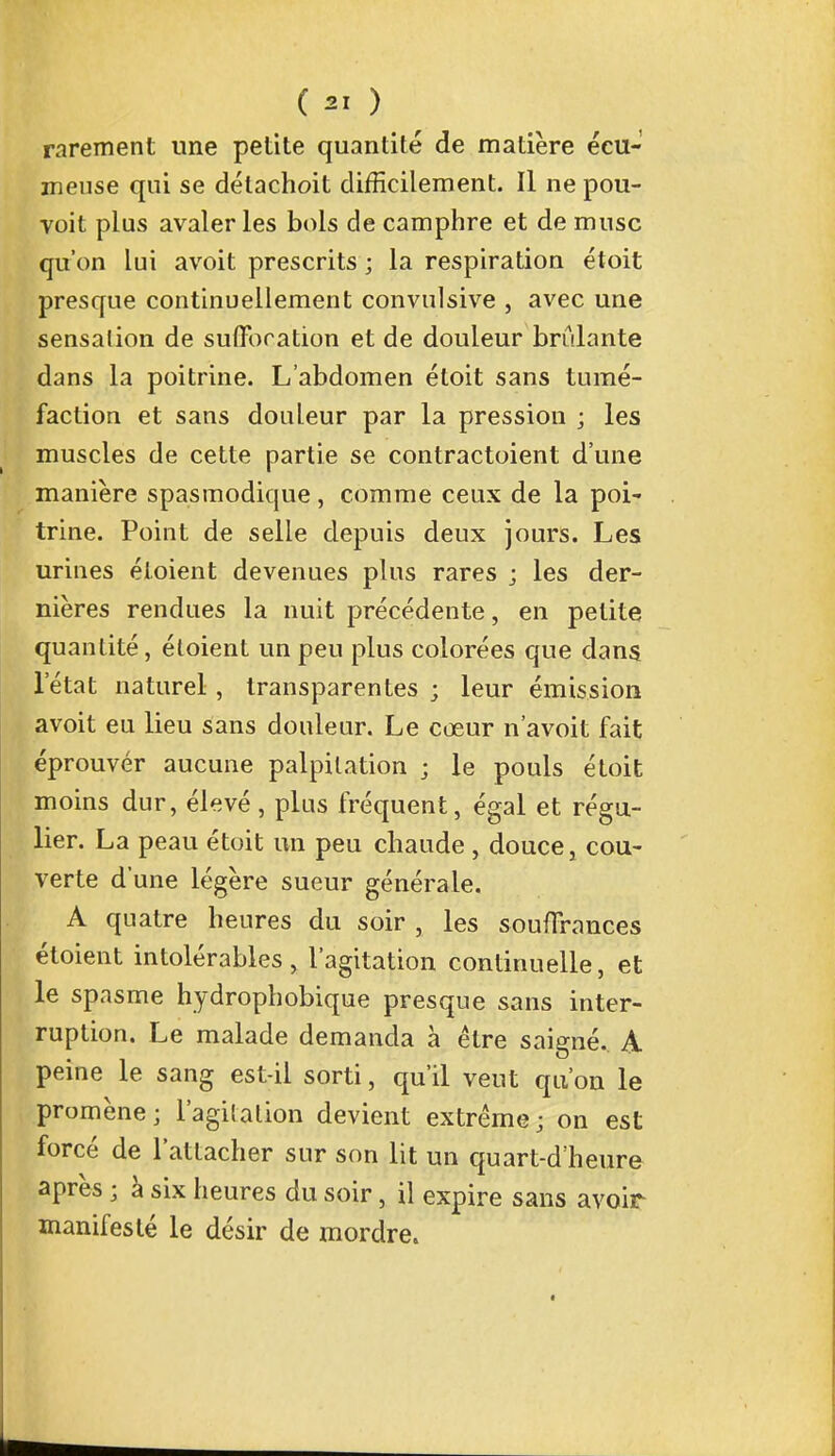 rarement une petite quantité de matière écu- meuse qui se détachoit difficilement. Il ne pou- voit plus avaler les bols de camphre et de musc qu'on lui avoit prescrits ; la respiration étoit presque continuellement convulsive , avec une sensation de suffocation et de douleur brûlante dans la poitrine. L'abdomen étoit sans tumé- faction et sans douleur par la pression ; les muscles de cette partie se contractaient d'une manière spasmodique , comme ceux de la poi- trine. Point de selle depuis deux jours. Les urines éloient devenues plus rares ; les der- nières rendues la nuit précédente, en petite quantité, étoient un peu plus colorées que dans l'état naturel, transparentes ; leur émission avoit eu lieu sans douleur. Le cœur n'avoit fait éprouver aucune palpitation ; le pouls étoit moins dur, élevé, plus fréquent, égal et régu- lier. La peau étoit un peu chaude , douce j cou- verte d'une légère sueur générale. A quatre heures du soir , les souffrances étoient intolérables, l'agitation continuelle, et le spasme hydrophobique presque sans inter- ruption. Le malade demanda à être saigné. A peine le sang est-il sorti, qu'il vent qu'où le promène; l'agitation devient extrême; on est forcé de l'attacher sur son lit un quart-d'heure après ; à six heures du soir, il expire sans avoir manifesté le désir de mordre.