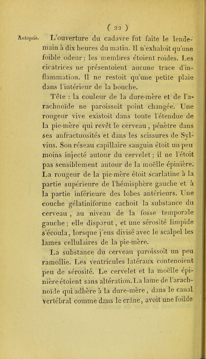 Autopsie. L'ouverture du cadavre fut faite le lende- main à dix heures du malin. Il n'exhaloit qu'une foible odeur; les membres étoient roides. Les cicatrices ne présentoient aucune trace d'in- flammation. Il ne restoit qu'une petite plaie dans l'intérieur de la bouche. Téle : la couleur de la dure-mère et de l'a- rachnoïde ne paroissoit point changée. Une rougeur vive existoit dans toute l'étendue de la pie-mère qui revêt le cerveau, pénètre dans ses anfractuosités et dans les scissures de Syl- vius. Son réseau capillaire sanguin étoit un peu moins injecté autour du cervelet; il ne l'étoit pas sensiblement autour de la moelle épinière. La rougeur de la pie-mère étoit scarlatine à la partie supérieure de l'hémisphère gauche et à la partie inférieure des lobes antérieurs. Une couche gélatiniforme cachoit la substance du cerveau , au niveau de la fosse temporale gauche ; elle disparut, et une sérosité limpide s'écoula, lorsque j'eus divisé avec le scalpel les lames cellulaires de la pie-mère. La substance du cerveau paroissoit un peu ramollie. Les ventricules latéraux contenoient peu de sérosité. Le cervelet et la moelle épi- nière étoient sans altération. La lame de l'arach- noïde qui adhère à la dure-mère , dans le canal vertébral comme dans le crâne, avoit une foible