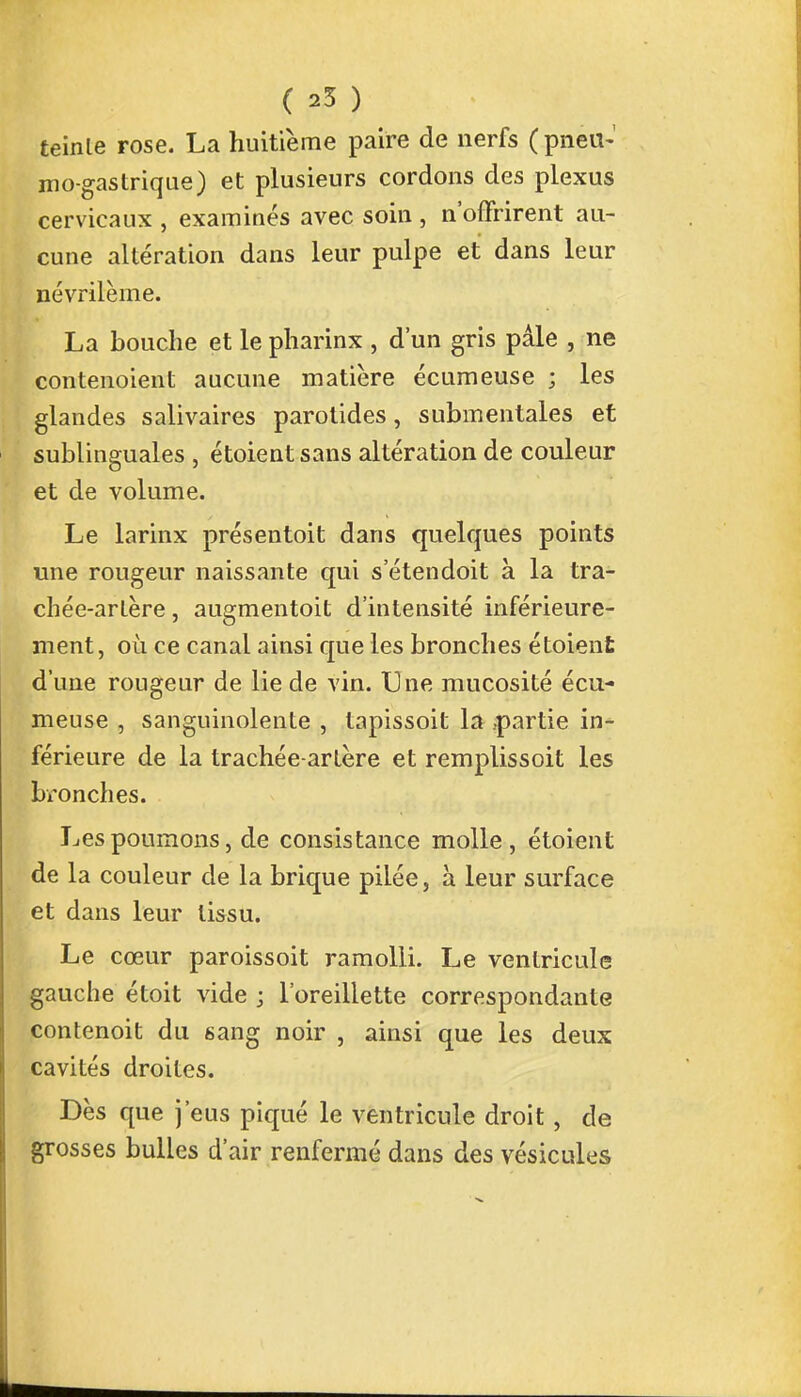 teinle rose. La huitième paire de nerfs (pneu- mo-gastrique) et plusieurs cordons des plexus cervicaux , examinés avec soin , n'offrirent au- cune altération dans leur pulpe et dans leur névrilème. La bouche et le pharinx , d'un gris pâle , ne contenoient aucune matière écumeuse ; les glandes salivaires parotides, submentales et sublinguales , étoientsans altération de couleur et de volume. Le larinx présentoit dans quelques points une rougeur naissante qui s'étendoit à la tra- chée-artère , augmentoit d'intensité inférieure- ment, où ce canal ainsi que les bronches étoient d'une rougeur de lie de vin. Une mucosité écu- meuse , sanguinolente , lapissoit la .partie in- férieure de la trachée-artère et remplissoit les bronches. Les poumons, de consistance molle, étoient de la couleur de la brique pilée, à leur surface et dans leur tissu. Le cœur paroissoit ramolli. Le ventricule gauche étoit vide ; l'oreillette correspondante contenoit du sang noir , ainsi que les deux cavités droites. Dès que j'eus piqué le ventricule droit, de grosses bulles d'air renfermé dans des vésicules