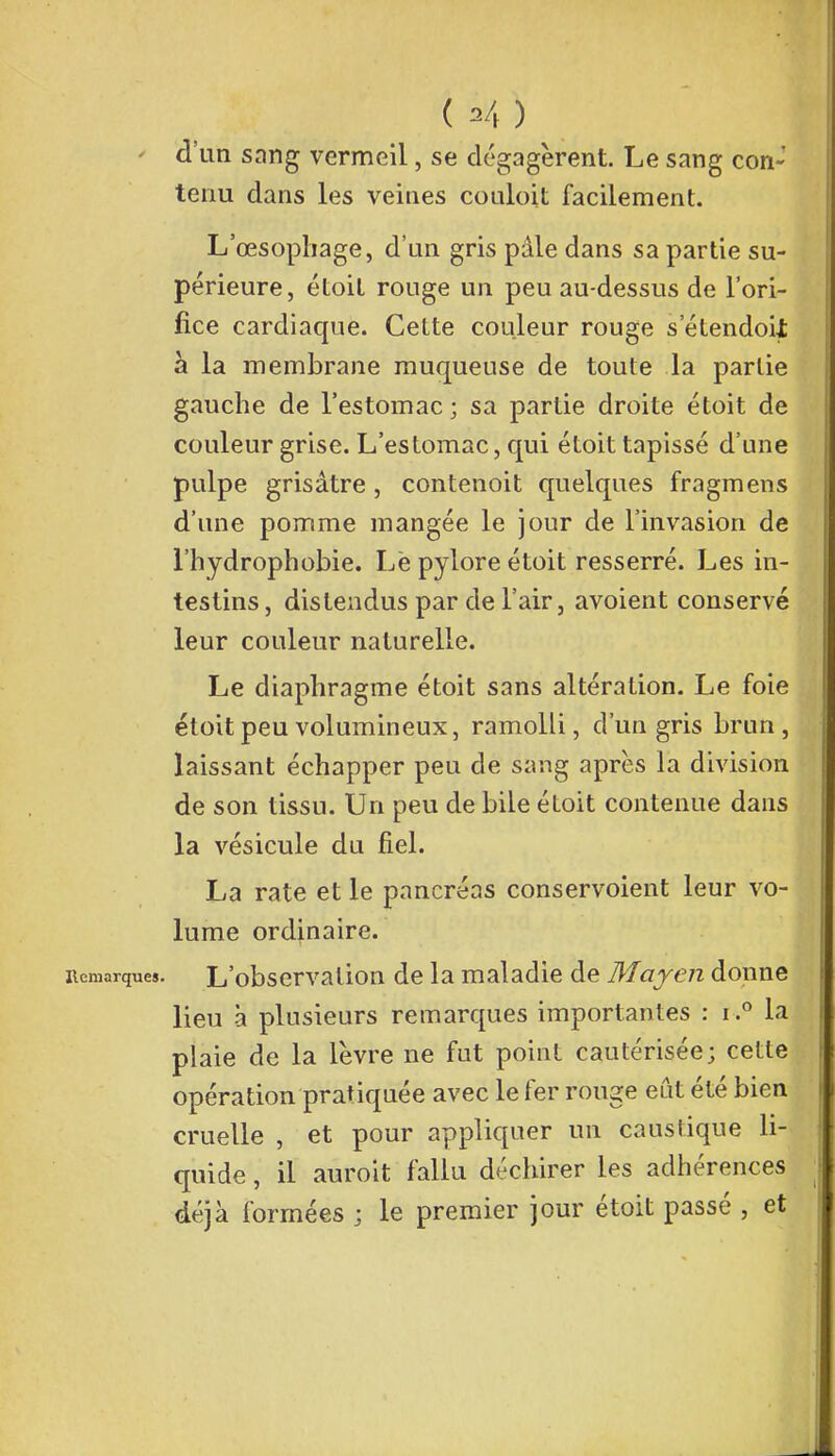 ' d'un sang vermeil, se dégagèrent. Le sang con- tenu dans les veines couloit facilement. L'œsophage, d'un gris pâle dans sa partie su- périeure, étoit rouge un peu au-dessus de l'ori- fice cardiaque. Cette couleur rouge s etendoU à la membrane muqueuse de toute la partie gauche de l'estomac; sa partie droite étoit de couleur grise. L'estomac, qui étoit tapissé d'une pulpe grisâtre, contenoit quelques fragmens d'une pomme mangée le jour de l'invasion de l'hydrophobie. Le pylore étoit resserré. Les in- testins , distendus par de l'air, avoient conservé leur couleur naturelle. Le diaphragme étoit sans altération. Le foie étoit peu volumineux, ramolli, d'un gris brun, laissant échapper peu de sang après la division de son tissu. Un peu de bile étoit contenue dans la vésicule du fiel. La rate et le pancréas conservoient leur vo- lume ordinaire. Remarques. L'observation de la maladie de Mayen donne lieu à plusieurs remarques importantes : i.° la plaie de la lèvre ne fut point cautérisée; cette opération pratiquée avec le fer rouge eût été bien cruelle , et pour appliquer un caustique li- quide , il auroit fallu déchirer les adhérences déjà formées ; le premier jour étoit passé , et