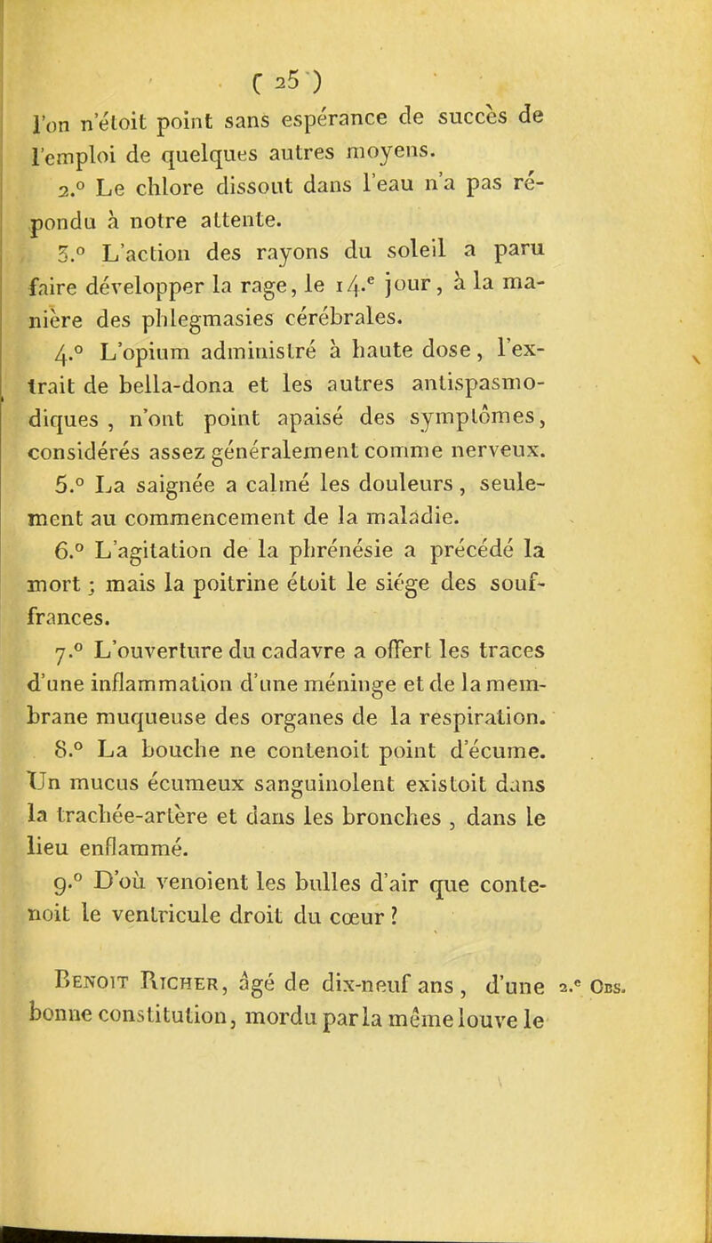l'on neloit point sans espérance de succès de l'emploi de quelques autres moyens. 2.0 Le chlore dissout dans l'eau n'a pas ré- pondu à notre attente. 3.° L'action des rayons du soleil a paru faire développer la rage, le i/t.e jour, à la ma- nière des phlegmasies cérébrales. 4° L'opium administré à haute dose, l'ex- trait de bella-dona et les autres antispasmo- diques , n'ont point apaisé des symptômes, considérés assez généralement comme nerveux. 5. ° La saignée a calmé les douleurs, seule- ment au commencement de la maladie. 6. ° L'agitation de la phrénésie a précédé la mort ; mais la poitrine étoit le siège des souf- frances. j.° L'ouverture du cadavre a offert les traces d'une inflammation d'une méninge et de la mem- brane muqueuse des organes de la respiration. 8.° La bouche ne contenoit point d'écume. Un mucus écumeux sanguinolent existoit dans la trachée-artère et dans les bronches , dans le lieu enflammé. g.° D'où venoient les bulles d'air que conte- noit le ventricule droit du cœur ? Benoit Pucher, âgé de dix-neuf ans, d'une 2.c Obs. bonne constitution, mordu parla même louve le