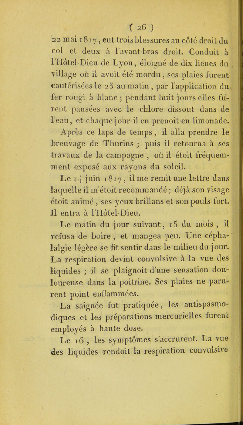 22 mai 1817, eut trois blessures au côté droit du col et deux à l'avant-bras droit. Conduit à THôtel-Dieu de Lyon, éloigné de dix lieues du village où il avoit été mordu, ses plaies furent cautérisées le 23 au malin , par l'application du fer rougi à blanc; pendant huit jours elles fu- rent pansées avec le chlore dissout dans de l'eau, et chaque jour il en prenoit en limonade. Après ce laps de temps, il alla prendre le breuvage de Thurins ; puis il retourna à ses travaux de la campagne , où il étoit fréquem- ment exposé aux rayons du soleil. Le i/y juin 1817, il me remit une lettre dans laquelle il m'étoit recommandé; déjà son visage étoit animé , ses yeux brillans et son pouls fort. Il entra à l'Hôtel-Dieu. Le matin du jour suivant, i5 du mois , il refusa de boire, et mangea peu. Une cépha- lalgie légère se fit sentir dans le milieu du jour. La respiration devint convulsive à la vue des liquides ; il se plaignoit d'une sensation dou- loureuse dans la poitrine. Ses plaies ne paru- rent point enflammées. La saignée fut pratiquée, les antispasmo- diques et les préparations mercurielles furent employés à haute dose. Le 16 , les symptômes s'accrurent. La vue des liquides rendoit la respiration convulsive