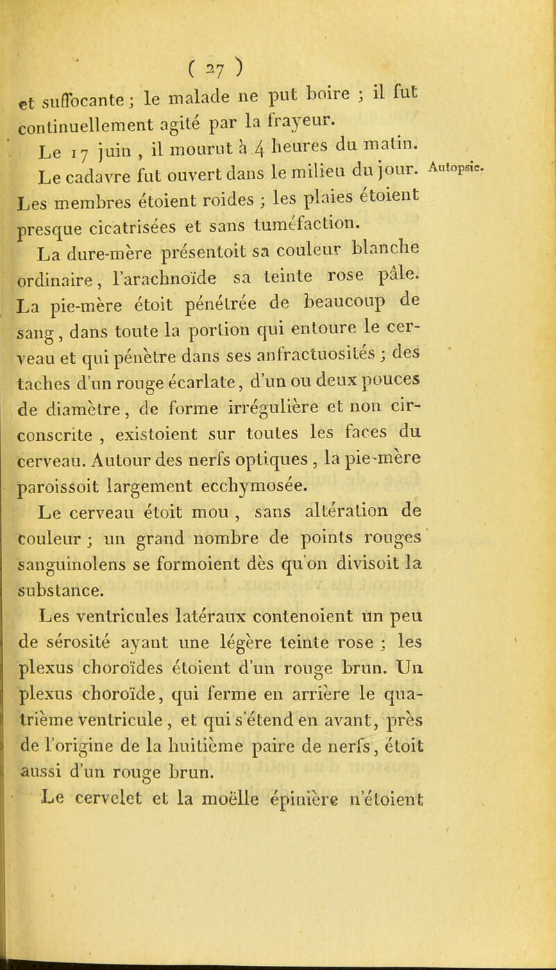 et suffocante ; le malade ne put boire ; il fut continuellement agité par la frayeur. Le 17 juin , il mourut à /,. heures du matin. Le cadavre fut ouvert dans le milieu du jour. Autopsî, Les membres étoient roides ; les plaies étoient presque cicatrisées et sans tuméfaction. La dure-mère présentoit sa couleur blanche ordinaire, l'arachnoïde sa teinte rose pâle. La pie-mère étoit pénétrée de beaucoup de sang, dans toute la portion qui entoure le cer- veau et qui pénètre dans ses anfractuosités ; des taches d'un rouge écarlate, d'un ou deux pouces de diamètre, de forme irrégulière et non cir- conscrite , existoient sur toutes les faces du cerveau. Autour des nerfs optiques , la pie-mère paroissoit largement ecchymosée. Le cerveau étoit mou , sans altération de couleur ; un grand nombre de points rouges sanguinolens se formoient dès qu'on divisoit la substance. Les ventricules latéraux contenoient un peu de sérosité ayant une légère teinte rose ; les plexus choroïdes étoient d'un rouge brun. Un plexus choroïde, qui ferme en arrière le qua- trième ventricule , et qui s'étend en avant, près de l'origine de la huitième paire de nerfs, étoit aussi d'un rouée brun. Le cervelet et la moëlle épiuière neloient