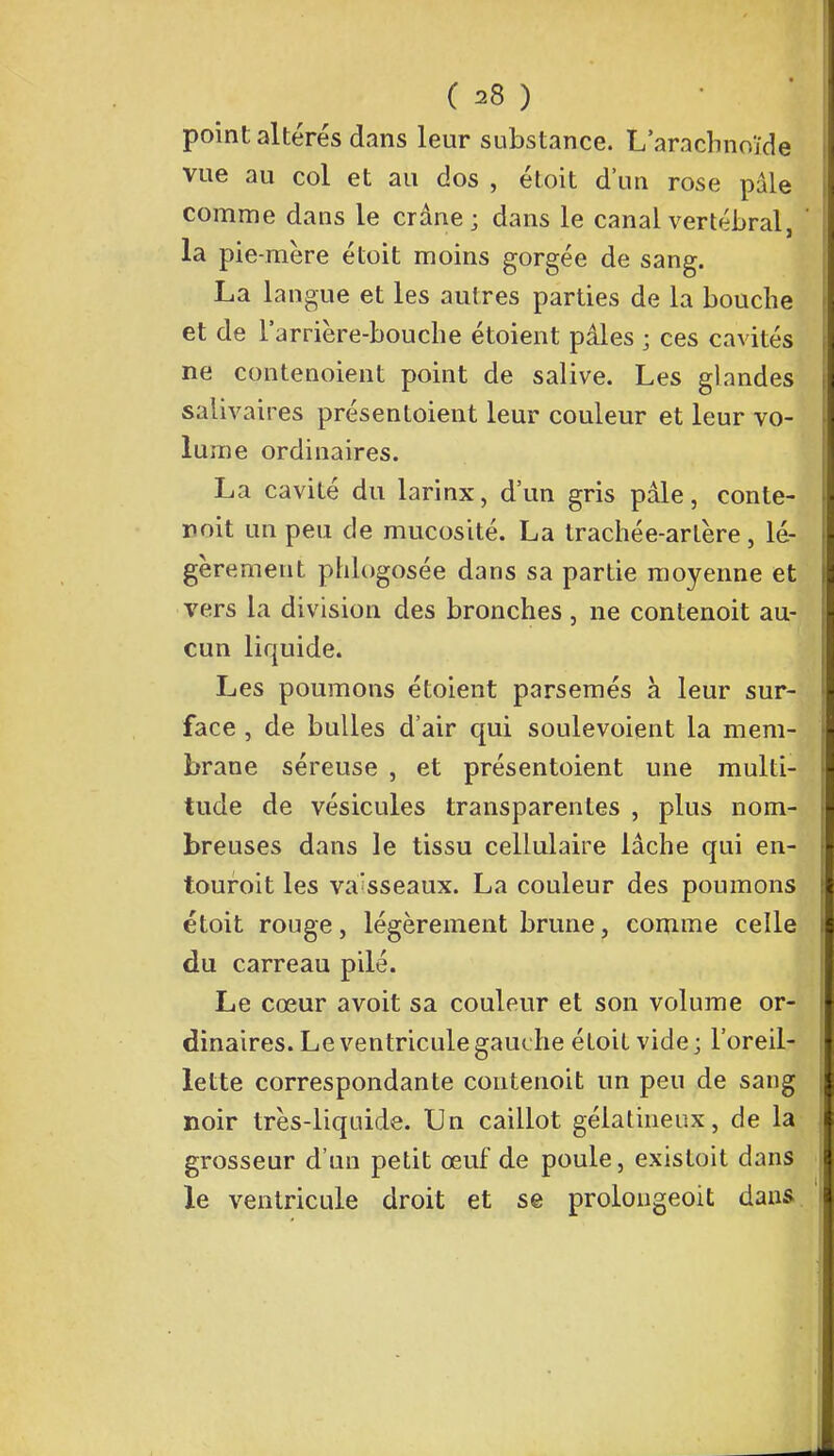 point altérés dans leur substance. L'arachnoïde vue au col et au dos , étoit d'un rose pâle comme dans le crâne; dans le canal vertébral, la pie-mère étoit moins gorgée de sang. La langue et les autres parties de la bouche et de l'arrière-bouche étoient pâles ; ces cavités ne contenoient point de salive. Les glandes salivaires présentoient leur couleur et leur vo- lume ordinaires. La cavité du larinx, d'un gris pâle, conte- noit un peu de mucosité. La trachée-artère, lé- gèrement plilogosée dans sa partie moyenne et vers la division des bronches , ne contenoit au- cun liquide. Les poumons étoient parsemés à leur sur- face , de bulles d'air qui soulevoient la mem- brane séreuse , et présentoient une multi- tude de vésicules transparentes , plus nom- breuses dans le tissu cellulaire lâche qui en- touroit les vaisseaux. La couleur des poumons étoit rouge, légèrement brune, comme celle du carreau pilé. Le cœur avoit sa couleur et son volume or- dinaires. Le ventricule gauche étoit vide; l'oreil- lette correspondante contenoit un peu de sang noir très-liquide. Un caillot gélatineux, de la grosseur d'un petit œuf de poule, existoit dans le ventricule droit et se prolongeoit dans