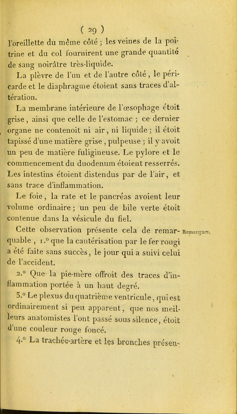 l'oreillette du même côté ; les veines de la poi- trine et du col fournirent une grande quantité de sang noirâtre très-liquide. La plèvre de l'un et de l'autre côté, le péri- carde et le diaphragme étoient sans traces d'al- tération. La membrane intérieure de l'œsophage étoit grise, ainsi que celle de l'estomac ; ce dernier organe ne contenoit ni air, ni liquide ; il étoit tapissé d'une matière grise , pulpeuse ; il y avoit un peu de matière fuligineuse. Le pylore et le commencement du duodénum étoient resserrés. Les intestins étoient distendus par de l'air, et sans trace d'inflammation. Le foie, la rate et le pancréas avoient leur volume ordinaire; un peu de bile verte étoit contenue dans la vésicule du fiel. Cette observation présente cela de remar- Remarques, quable , i.° que la cautérisation par le fer rougi a été faite sans succès, le jour qui a suivi celui de l'accident. 2.0 Que la pie-mère offroit des traces d'in- flammation portée à un haut degré. 3. ° Le plexus du quatrième ventricule, qui est ordinairement si peu apparent, que nos meil- leurs anatomistes l'ont passé sous silence, étoit d'une couleur rouge foncé. 4. ° La trachée-artère et les bronches présen-
