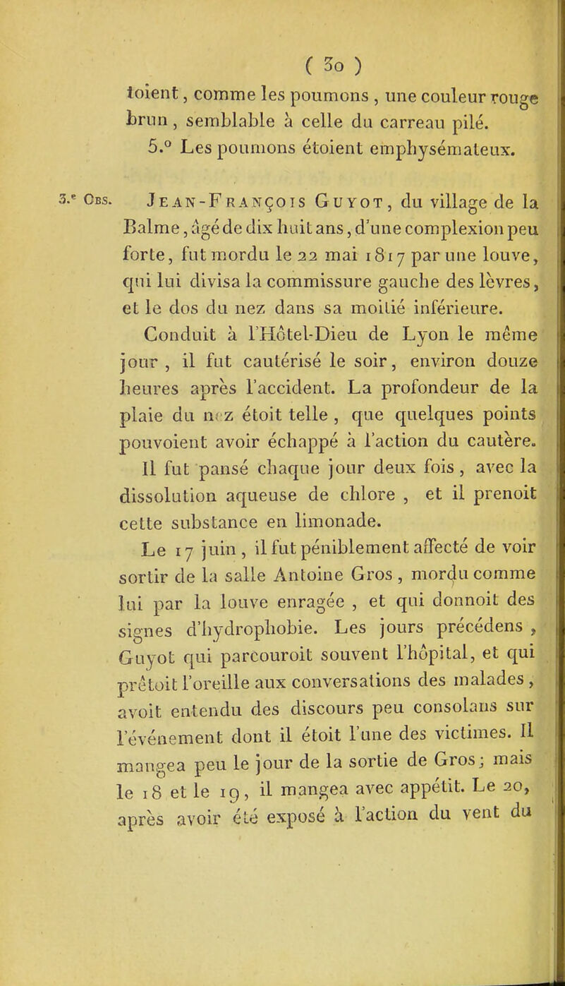 ioient, comme les poumons , une couleur rouge brun, semblable à celle du carreau pilé. 5.° Les poumons étoient emphysémateux. 3.e Obs. Jean-François Guyot, du village de la Balme, âgé de dix huit ans, d'une complexion peu forte, fut mordu le 22 mai 1817 par une louve, qui lui divisa la commissure gauche des lèvres, et le dos du nez dans sa moitié inférieure. Conduit à l'Hôtel-Dieu de Lyon le même jour, il fut cautérisé le soir, environ douze heures après l'accident. La profondeur de la plaie du nez étoit telle , que quelques points pouvoient avoir échappé à l'action du cautère. Il fut pansé chaque jour deux fois, avec la dissolution aqueuse de chlore , et il prenoit cette substance en limonade. Le 17 juin , il fut péniblement affecté de voir sortir de la salle Antoine Gros , mordu comme lui par la louve enragée , et qui donnoit des signes d'hydrophobie. Les jours précédens , Guyot qui parcouroit souvent l'hôpital, et qui prêtoit l'oreille aux conversations des malades , avoit entendu des discours peu consolaus sur l'événement dont il étoit l'une des victimes. Il mangea peu le jour de la sortie de Gros; mais le 18 et le 19, il mangea avec appétit. Le 20, ■ après avoir été exposé à l'action du vent du