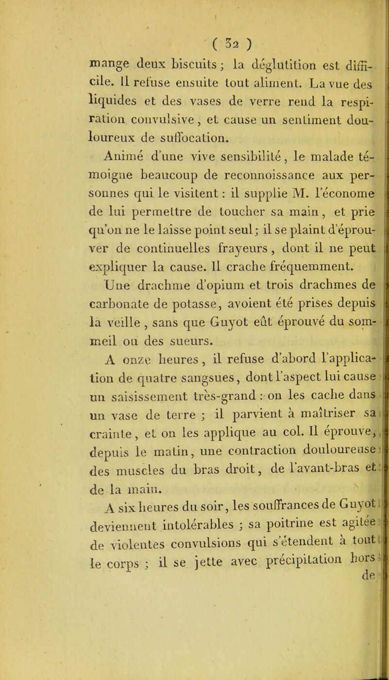 mange deux biscuits ; la déglutition est diffi- cile. Il refuse ensuite tout aliment. La vue des liquides et des vases de verre rend la respi- ration convulsive, et cause un sentiment dou- loureux de suffocation. Animé d'une vive sensibilité, le malade té- moigne beaucoup de reconnoissance aux per- sonnes qui le visitent : il supplie M. l'économe de lui permettre de toucher sa main, et prie qu'on ne le laisse point seul; il se plaint d'éprou- ver de continuelles frayeurs, dont il ne peut expliquer la cause. 11 crache fréquemment. Une drachme d'opium et trois drachmes de carbonate de potasse, avoient été prises depuis la veille, sans que Guyot eût éprouvé du som- meil ou des sueurs. A onze heures, il refuse d'abord l'applica- ■ lion de quatre sangsues, dont l'aspect lui cause : un saisissement très-grand : on les cache dans un vase de terre ; il parvient à maîtriser sai crainte, et on les applique au col. Il éprouve,,j depuis le matin, une contraction douloureuse: des muscles du bras droit, de lavant-bras et de la main. A six heures du soir, les souffrances de Guyot I deviennent intolérables ; sa poitrine est agitée de violentes convulsions qui s'étendent à tout le corps ; il se jette avec précipitation h