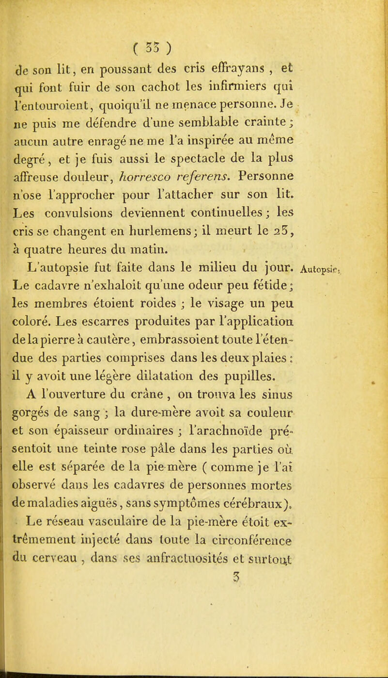de son lit, en poussant des cris effrayans , et qui font fuir de son cachot les infirmiers qui l'enLouroient, quoiqu'il ne menace personne. Je ne puis me défendre d'une semblable crainte ; aucun autre enragé ne me l'a inspirée au même degré, et je fuis aussi le spectacle de la plus affreuse douleur, horresco referens. Personne n'ose l'approcher pour l'attacher sur son lit. Les convulsions deviennent continuelles; les cris se changent en hurlemens; il meurt le 25, à quatre heures du matin. L'autopsie fut faite dans le milieu du jour. Autopsie. Le cadavre n'exhaloit qu'une odeur peu fétide; les membres étoient roides ; le visage un peu coloré. Les escarres produites par l'application de la pierre à cautère, embrassoient toute l'éten- due des parties comprises dans les deux plaies : il y avoit une légère dilatation des pupilles. A l'ouverture du crâne , on trouva les sinus gorgés de sang ; la dure-mère avoit sa couleur et son épaisseur ordinaires ; l'arachnoïde pré- sentait une teinte rose pâle dans les parties où. elle est séparée de la pie mère ( comme je l'ai observé dans les cadavres de personnes mortes de maladies aiguës, sans symptômes cérébraux). • Le réseau vasculaire de la pie-mère étoit ex- trêmement injecté dans toute la circonférence du cerveau , dans ses anfractuosités et surtout 3