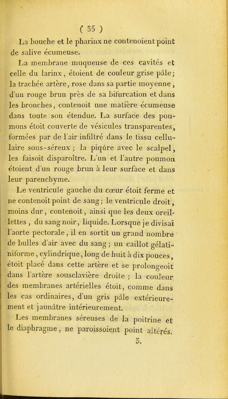 La bouche et le pharinx ne contenoient point de salive écumeuse. La membrane muqueuse de ces cavités et celle du larinx, étoient de couleur grise pale; la trachée artère, rose dans sa partie moyenne , d'un rouge brun près de sa bifurcation et dans les bronches, contenoit une matière écumeuse dans toute son étendue. La surface des pou- mons éloit couverte de vésicules transparentes, formées par de l'air infiltré dans le tissu cellu- laire sous-séreux; la piqûre avec le scalpel, les faisoit disparoître. L'un et l'autre poumon étoient d'un rouge brun à leur surface et dans leur parenchyme. Le ventricule gauche du cœur étoit ferme et ne contenoit point de sang; le ventricule droit, moins dur, contenoit, ainsi que les deux oreil- lettes , du sang noir, liquide. Lorsque je divisai l'aorte pectorale, il en sortit un grand nombre de bulles d'air avec du sang; un caillot gélati- niforme, cylindrique, long de huit à dix pouces, étoit placé dans cette artère et se prolongeoit dans l'artère sousclavière droite ; la couleur des membranes artérielles étoit, comme dans les cas ordinaires, d'un gris pâle extérieure- ment et jaunâtre intérieurement. Les membranes séreuses de la poitrine et le diaphragme, ne. paroissoient point altérés. 3.