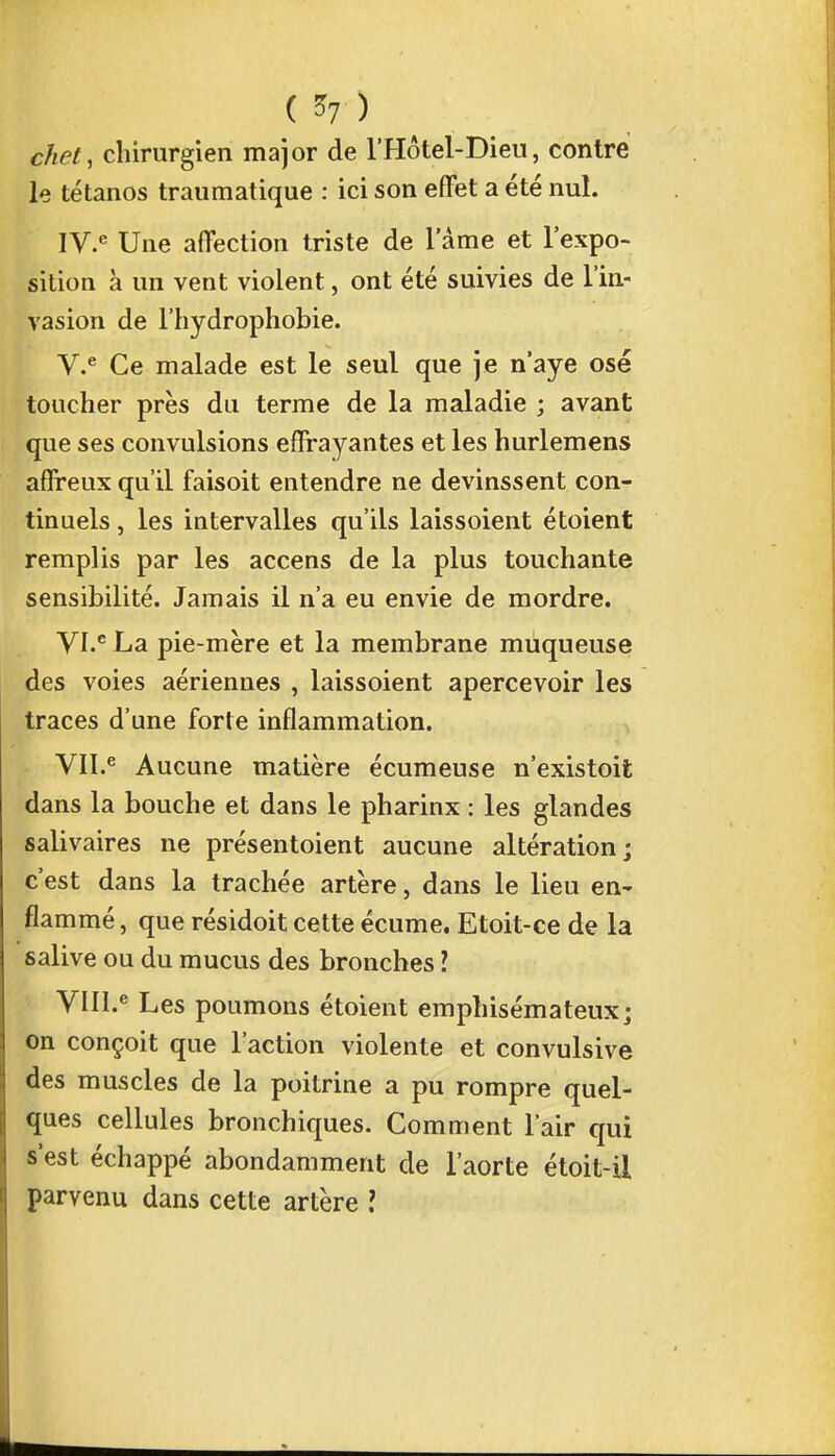 c/iPt, chirurgien major de l'Hôtel-Dieu, contre le tétanos traumatique : ici son effet a été nul. IV. e Une affection triste de 1 ame et l'expo- sition à un vent violent, ont été suivies de l'in- vasion de l'hydrophobie. V. e Ce malade est le seul que je n'aye osé toucher près du terme de la maladie ; avant que ses convulsions effrayantes et les hurlemens affreux qu'il faisoit entendre ne devinssent con- tinuels , les intervalles qu'ils laissoient étoient remplis par les accens de la plus touchante sensibilité. Jamais il n'a eu envie de mordre. VI. C La pie-mère et la membrane muqueuse des voies aériennes , laissoient apercevoir les traces d'une forte inflammation. VII. e Aucune matière écumeuse n'existoit dans la bouche et dans le pharinx : les glandes salivaires ne présentoient aucune altération; c'est dans la trachée artère, dans le lieu en- flammé , que résidoit cette écume. Etoit-ce de la salive ou du mucus des bronches 1 VHI.e Les poumons étoient emphisémateux; on conçoit que l'action violente et convulsive des muscles de la poitrine a pu rompre quel- ques cellules bronchiques. Comment l'air qui s'est échappé abondamment de l'aorte étoit-il parvenu dans cette artère ?