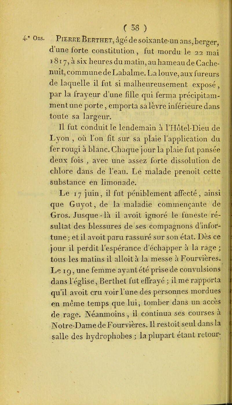 Pierre Berthet, âgé de soixante-un ans,berger, d'une forte constitution, fut mordu le 22 mai 18 r 7, à six heures du matin, au hameau de Cache- nuit, commune de Labalme. La louve, aux fureurs de laquelle il fut si malheureusement exposé, par la frayeur d'une fille qui ferma précipitam- ment une porte, emporta sa lèvre inférieure dans toute sa largeur. Il fut conduit le lendemain a l'Hôtel-Dieu de Lyon , où l'on fit sur sa plaie l'application du fer rougi à blanc. Chaque jour la plaie fut pansée deux fois , avec une assez forte dissolution de chlore dans de l'eau. Le malade prenoit cette substance en limonade. Le 17 juin, il fut péniblement affecté, ainsi que Guyot, de la maladie commençante de Gros. Jusque-là il avoit ignoré le funeste ré- sultat des blessures de ses compagnons d'infor- tune; et il avoit paru rassuré sur son état. Dès ce jour il perdit l'espérance d'échapper à la rage ; tous les matins il alloit à la messe à Fourvières. Le 1 g, une femme ayant été prise de convulsions dans l'église, Berthet fut effrayé ; il me rapporta qu'il avoit cru voir l'une des personnes mordues en même temps que lui, tomber dans un accès de rage. Néanmoins , il continua ses courses à Notre-Dame de Fourvières. Il restoit seul dans la salle des hydrophobes ; la plupart étant retour-
