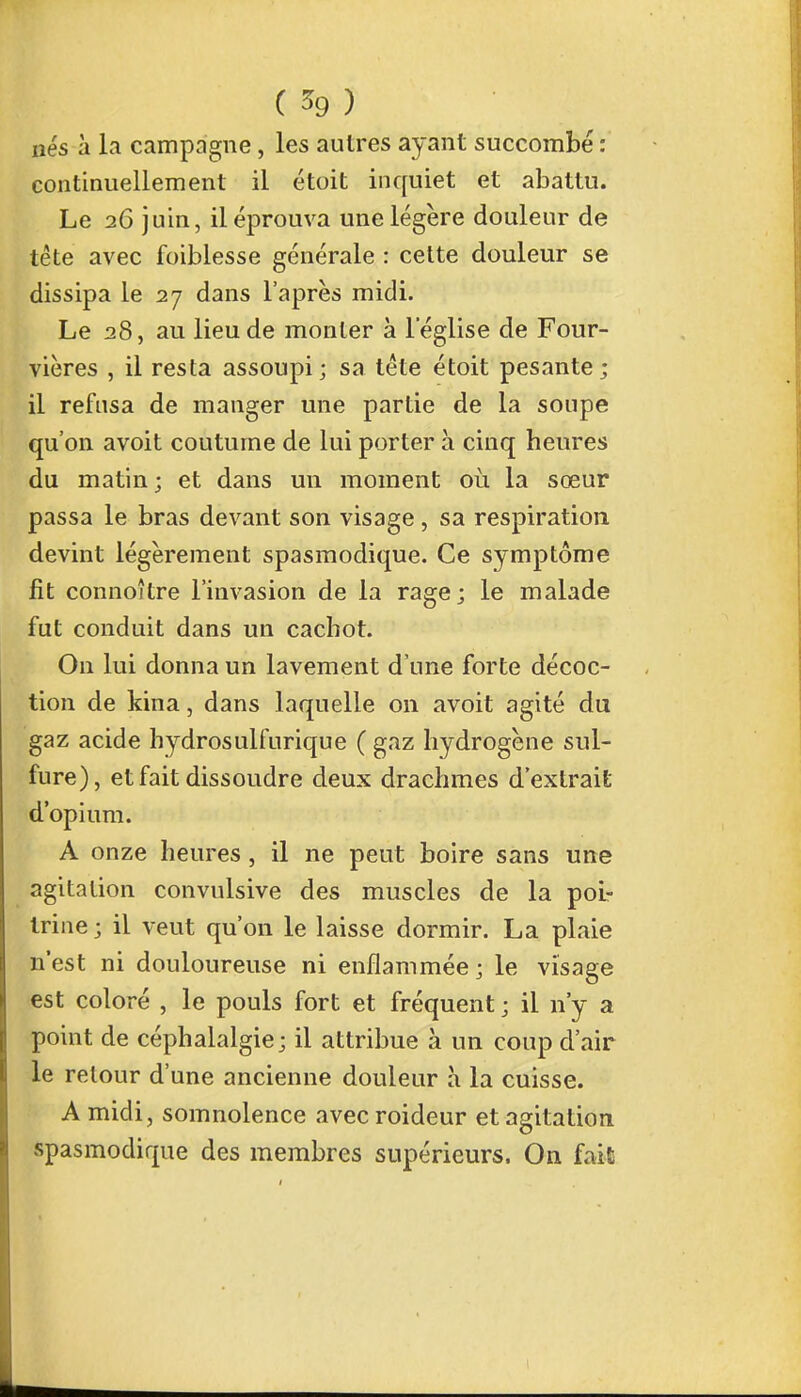 nés à la campagne, les autres ayant succombé : continuellement il étoit inquiet et abattu. Le 26 juin, il éprouva une légère douleur de tête avec foiblesse générale : cette douleur se dissipa le 27 dans l'après midi. Le 28, au lieu de monter à l'église de Four- vières , il resta assoupi; sa tête étoit pesante; il refusa de manger une partie de la soupe qu'on avoit coutume de lui porter à cinq heures du matin ; et dans un moment où la sœur passa le bras devant son visage, sa respiration devint légèrement spasmodique. Ce symptôme fit connoître l'invasion de la rage; le malade fut conduit dans un cachot. On lui donna un lavement d'une forte décoc- tion de kina, dans laquelle on avoit agité du gaz acide hydrosulfurique ( gaz hydrogène sul- fure), et fait dissoudre deux drachmes d'extrait d'opium. A onze heures, il ne peut boire sans une agitation convulsive des muscles de la poi- trine ; il veut qu'on le laisse dormir. La plaie n'est ni douloureuse ni enflammée; le visage est coloré , le pouls fort et fréquent ; il n'y a point de céphalalgie; il attribue à un coup d'air le retour d'une ancienne douleur à la cuisse. A midi, somnolence avec roideur et agitation spasmodique des membres supérieurs. On fait
