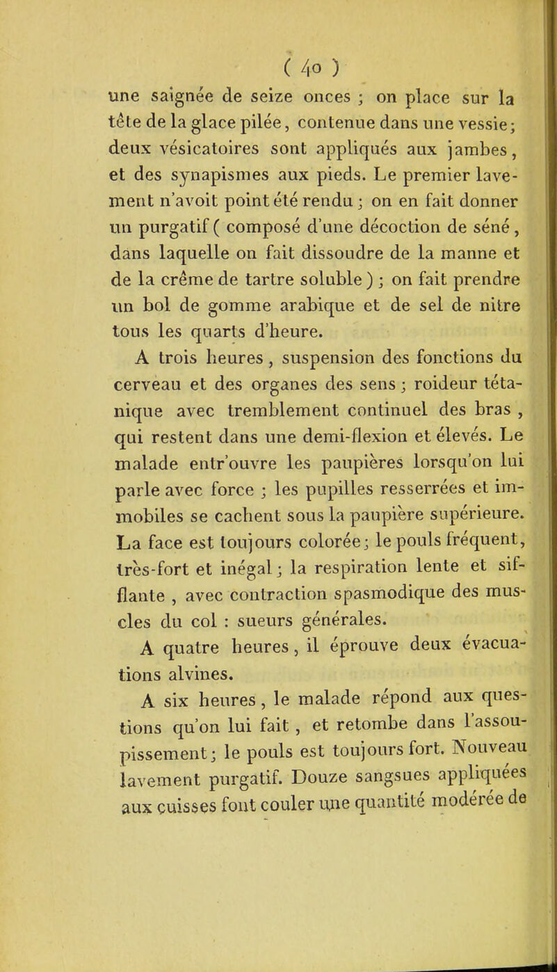 une saignée de seize onces ; on place sur la tête de la glace pilée, contenue dans une vessie; deux vésicatoires sont appliqués aux jambes, et des synapismes aux pieds. Le premier lave- ment n'avoit point été rendu ; on en fait donner un purgatif ( composé d'une décoction de séné, dans laquelle on fait dissoudre de la manne et de la crème de tartre soluble ) ; on fait prendre un bol de gomme arabique et de sel de nitre tous les quarts d'heure. A trois heures, suspension des fonctions du cerveau et des organes des sens ; roideur téta- nique avec tremblement continuel des bras , qui restent dans une demi-flexion et élevés. Le malade entrouvre les paupières lorsqu'on lui parle avec force ; les pupilles resserrées et im- mobiles se cachent sous la paupière supérieure. La face est toujours colorée; le pouls fréquent, très-fort et inégal; la respiration lente et sif- flante , avec contraction spasmodique des mus- cles du col : sueurs générales. A quatre heures, il éprouve deux évacua- tions alvines. A six heures, le malade répond aux ques- tions qu'on lui fait , et retombe dans l'assou- pissement; le pouls est toujours fort. Nouveau lavement purgatif. Douze sangsues appliquées aux cuisses font couler mie quantité modérée de