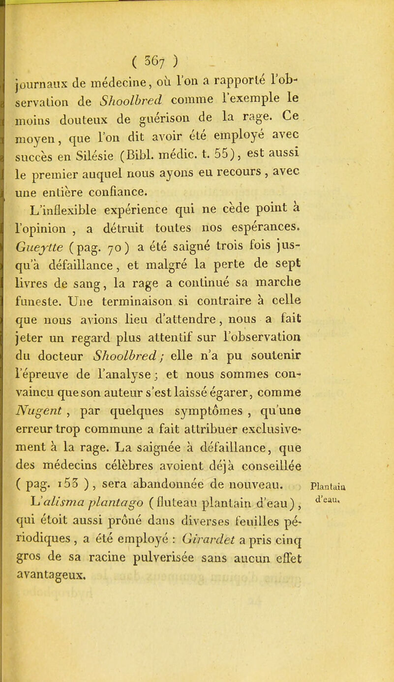 journaux de médecine, où l'on a rapporté l'ob- servation de Shoolbred comme l'exemple le moins douteux de guérison de la rage. Ce moyen, que l'on dit avoir été employé avec succès en Silésie (Bibl. médic. t. 55), est aussi le premier auquel nous ayons eu recours , avec une entière confiance. L'inflexible expérience qui ne cède point à l'opinion , a détruit toutes nos espérances. Guejtte (pag. 70) a été saigné trois fois jus- qu'à défaillance, et malgré la perte de sept livres de sang, la rage a continué sa marche funeste. Une terminaison si contraire à celle que nous avions lieu d'attendre, nous a fait jeter un regard plus attentif sur l'observation du docteur Shoolbred; elle n'a pu soutenir l'épreuve de l'analyse; et nous sommes con- vaincu que son auteur s'est laissé égarer, comme Nagent , par quelques symptômes , qu'une erreur trop commune a fait attribuer exclusive- ment à la rage. La saignée à défaillance, que des médecins célèbres avoient déjà conseillée ( pag. 153 ), sera abandonnée de nouveau. Plantai Ualisma plcuitago (fluteau plantain d'eau) , deau' qui étoit aussi prôné dans diverses feuilles pé- riodiques , a été employé : Girardet a pris cinq gros de sa racine pulvérisée sans aucun effet avantageux.