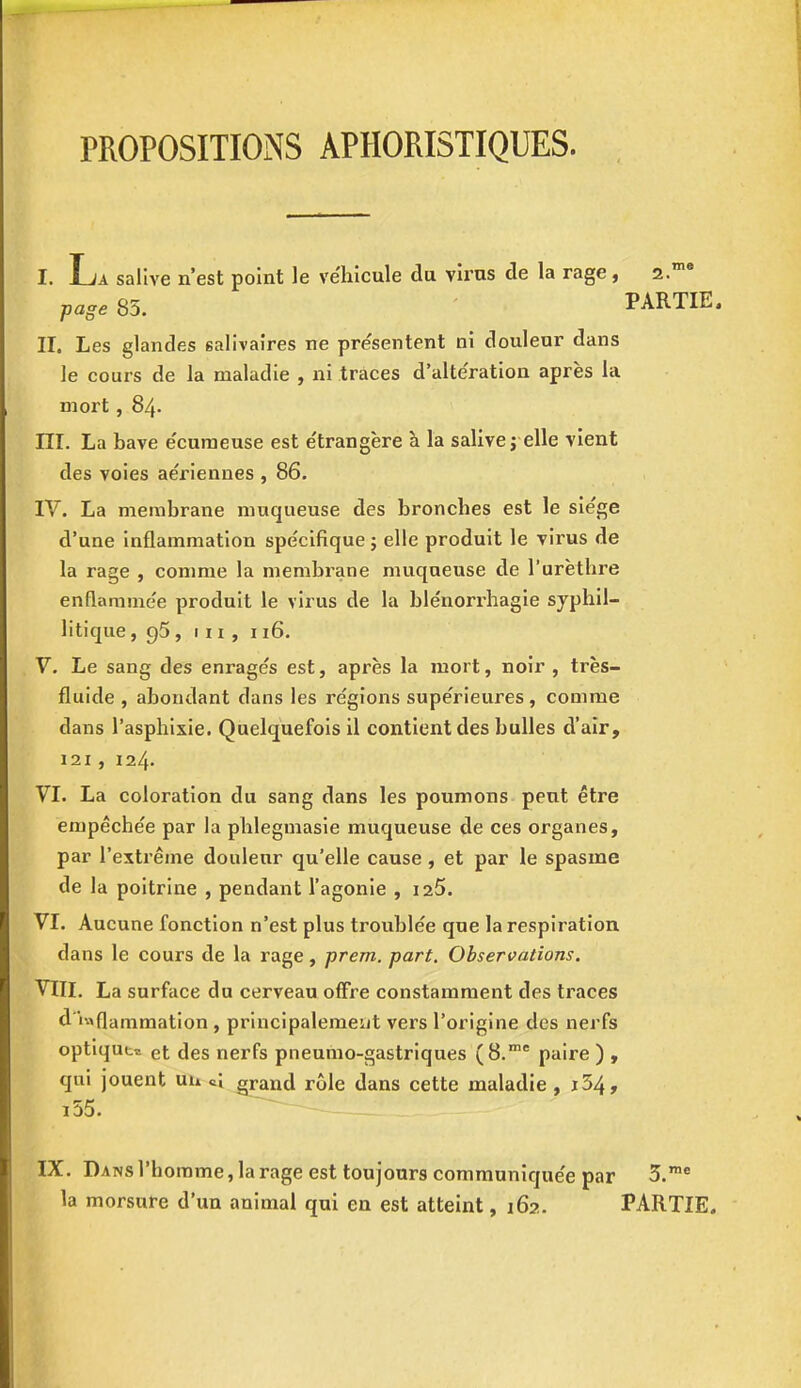 PROPOSITIONS APIIORISTIQUES. I. La salive n'est point le véhicule du virus de la rage, 2.me page 85. PARTIE. II. Les glandes salivaires ne présentent ni douleur dans le cours de la maladie , ni traces d'altération après la mort , 84. III. La bave écumeuse est étrangère à la salive j elle vient des voies aériennes , 86. IV. La membrane muqueuse des bronches est le siège d'une inflammation spécifique ; elle produit le virus de la rage , comme la membrane muqueuse de l'urètbre enflammée produit le virus de la blénorrhagie syphil- itique, 95, m, 116. V. Le sang des enragés est, après la mort, noir , très- fluide , abondant dans les régions supérieures, comme dans l'asphixie. Quelquefois il contient des bulles d'air, 121, 124. VI. La coloration du sang dans les poumons peut être empêchée par la phlegmasie muqueuse de ces organes, par l'extrême douleur qu'elle cause, et par le spasme de la poitrine , pendant l'agonie , 125. VI. Aucune fonction n'est plus troublée que la respiration dans le cours de la rage, prem. part. Observations. VIII. La surface du cerveau offre constamment des traces d'inflammation , principalement vers l'origine des nerfs optique et des nerfs pneumo-gastriques (8.me paire ) , qui jouent un grand rôle dans cette maladie , i54, i55. IX. Dans l'homme, la rage est toujours communiquée par 3.me la morsure d'un animal qui en est atteint, 162. PARTIE.