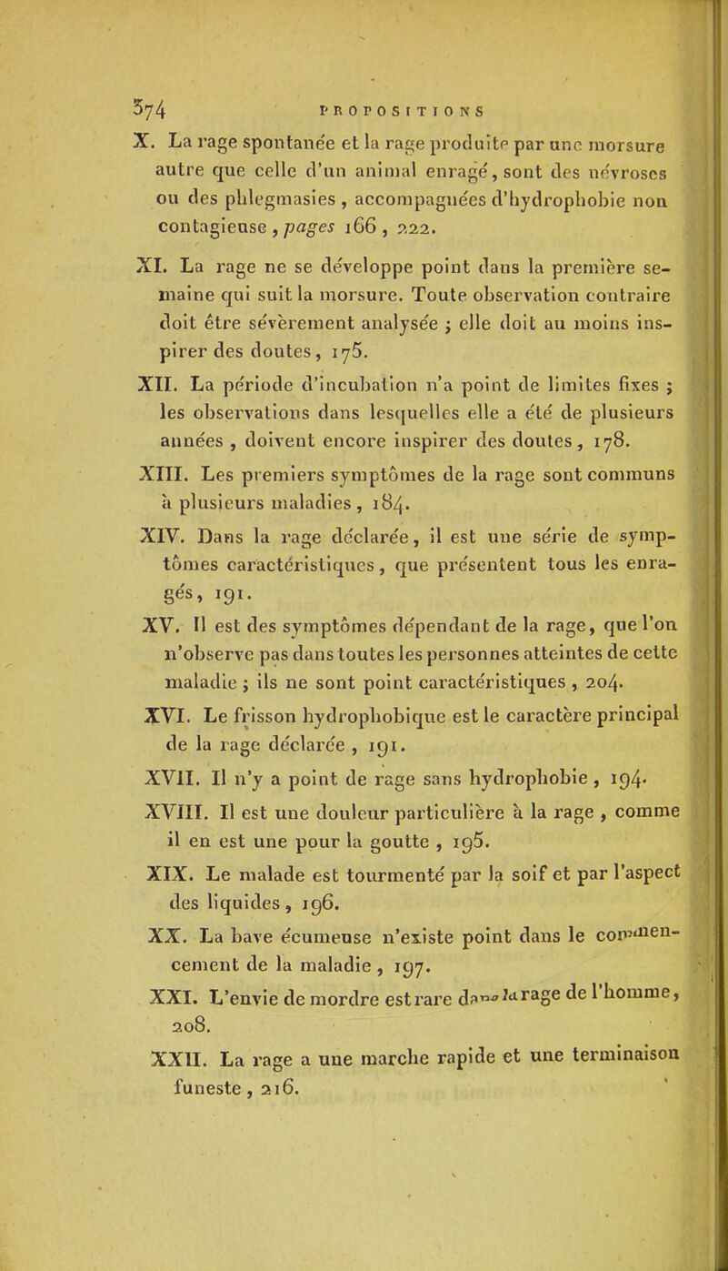 074 1-norosrTiONS X. La rage spontanée et la rage produite par une morsure autre que celle d'un animal enragé, sont des névroses ou des phlegmasies , accompagnées d'bydropbobie non contagieuse , pages 166, 222. XI. La rage ne se développe point dans la première se- maine qui suit la morsure. Toute observation contraire doit être sévèrement analysée ; elle doit au moins ins- pirer des doutes, 175. XII. La période d'incubation n'a point de limites fixes j les observations dans lesquelles elle a été de plusieurs années , doivent encore inspirer des doutes, 178. XIII. Les premiers symptômes de la rage sont communs à plusieurs maladies , 184. XIV. Dans la rage déclarée, il est une série de symp- tômes caractéristiques, que présentent tous les enra- gés, 191. XV. Il est des symptômes dépendant de la rage, que l'on n'observe pas dans toutes les personnes atteintes de cette maladie j ils ne sont point caractéristiques , 204. XVI. Le frisson hydropbobique est le caractère principal de la rage déclarée , 191. XVII. Il n'y a point de rage sans hydrophobie, 194- XVIII. Il est une douleur particulière à la rage , comme il en est une pour la goutte , 195. XIX. Le malade est tourmenté par la soif et par l'aspect des liquides, 196. XX. La bave écumeuse n'existe point dans le cop,aien_ cement de la maladie , 197. XXI. L'envie de mordre est rare d*»*,drage de l'homme, 208. XXII. La rage a une marche rapide et une terminaison funeste ,216.
