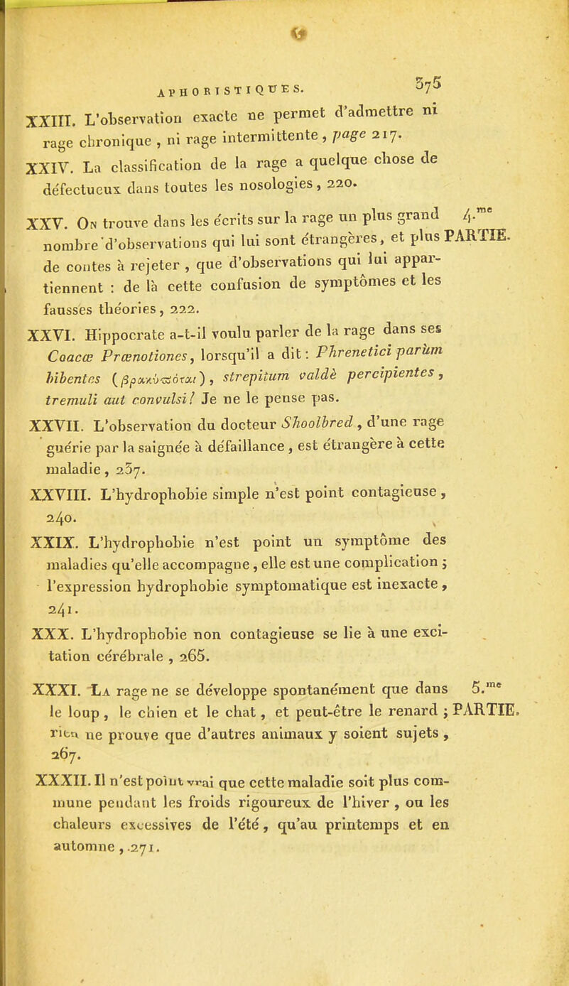AVHORISTIQUES. $7* XXIII. L'observation exacte ne permet d'admettre ni rage chronique , ni rage intermittente, page 217. XXIV. La classification de la rage a quelque chose de défectueux dans toutes les nosologies, 220. XXV. On trouve dans les écrits sur la rage un plus grand 4 ™e nombre d'observations qui lui sont étrangères, et plus PARTIE, de coûtes à rejeter , que d'observations qui lui appar- tiennent : de là cette confusion de symptômes et les fausses théories, 222. XXVI. Hippocrate a-t-il voulu parler de la rage dans ses Caacœ Prœnotiones, lorsqu'il a dit: Phrenetici parum Ubentcs (ppa.y.<>*s6txi), strepitum valdè percipientes, tremuli oui convulsi! Je ne le pense pas. XXVII. L'observation du docteur Shoolbred , d'une rage guérie par la saignée à défaillance, est étrangère à cette maladie, 257. XXVIII. L'hydrophobie simple n'est point contagieuse , 240. XXIX. L'hydrophobie n'est point un symptôme des maladies qu'elle accompagne, elle est une complication j l'expression hydrophobie symptomatique est inexacte , 241 • XXX. L'hydrophobie non contagieuse se lie à une exci- tation cérébrale , 265. XXXI. rage ne se développe spontanément que dans 5.,nc le loup, le chien et le chat, et peut-être le renard j PARTIE. rifcu ne prouve que d'autres animaux y soient sujets , 267. XXXII. Il n'est point vrai que cette maladie soit plus com- mune pendant les froids rigoureux de l'hiver , ou les chaleurs excessives de l'été, qu'au printemps et en automne, .271.