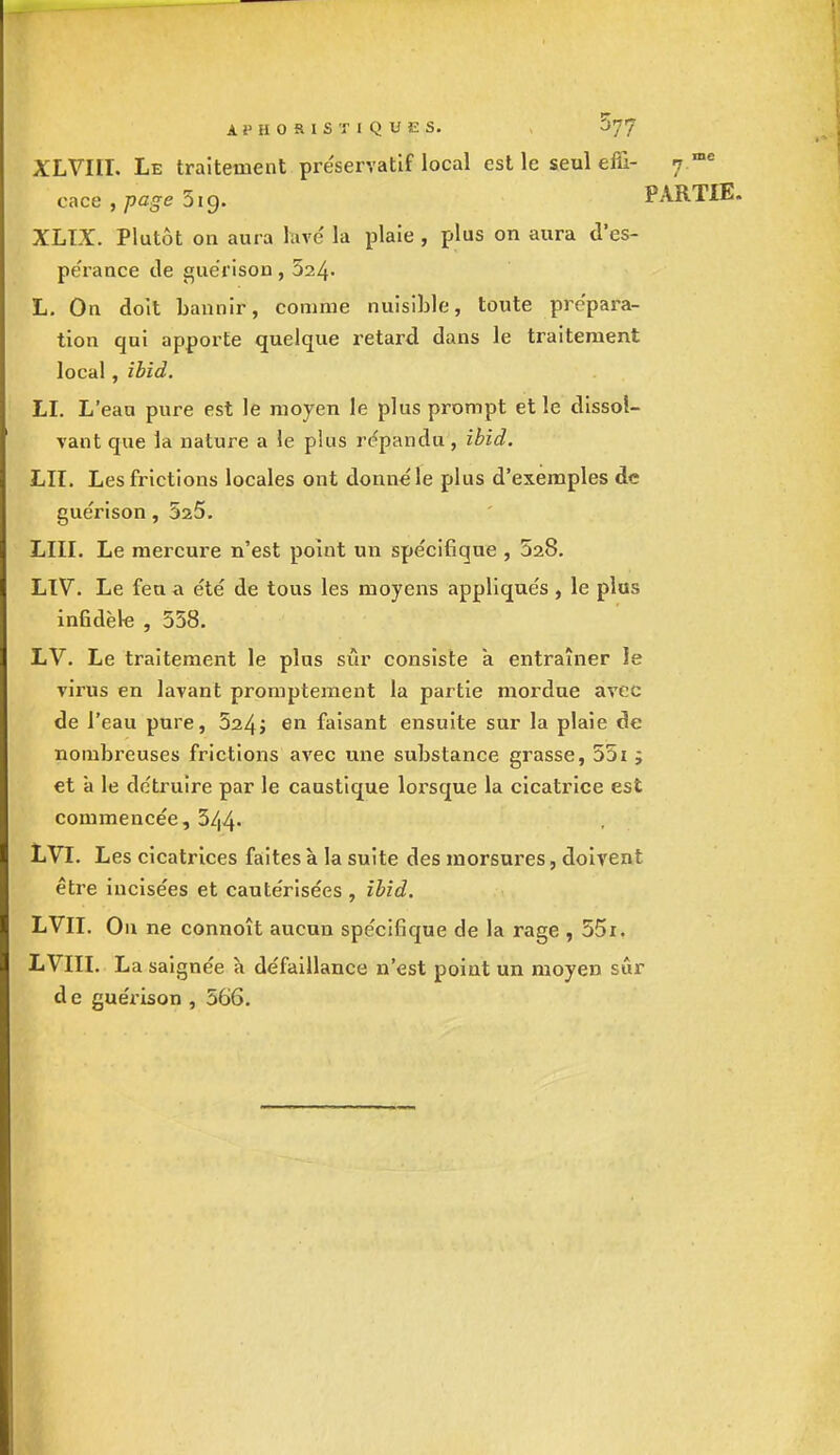 Ai'HO&lSTlQUES. , XLVIII. Le traitement préservatif local est le seul effi- j me cacé , page 5ig. PARTIE. XLTX. Plutôt on aura lave' la plaie, plus on aura d'es- pe'rance de guérison , 524- L. On doit bannir, comme nuisible, toute prépara- tion qui apporte quelque retard dans le traitement local, ibid. LI. L'eau pure est le moyen le plus prompt et le dissol- vant que la nature a le plus répandu, ibid. LU. Les frictions locales ont donné le plus d'exemples de guérison, 525. LUI. Le mercure n'est point un spécifique , 528. LIV. Le feu a été de tous les moyens appliqués , le plus infidèle , 558. LV. Le traitement le plus sûr consiste a entraîner le virus en lavant promptement la partie mordue avec de l'eau pure, 524; en faisant ensuite sur la plaie de nombreuses frictions avec une substance grasse, 551 ; et à le détruire par le caustique lorsque la cicatrice est commencée, 544- LVI. Les cicatrices faites à la suite des morsures, doivent être incisées et cautérisées , ibid. LVII. On ne connoît aucun spécifique de la rage , 55i. LVIII. La saignée à défaillance n'est point un moyen sûr de guérison , 566.