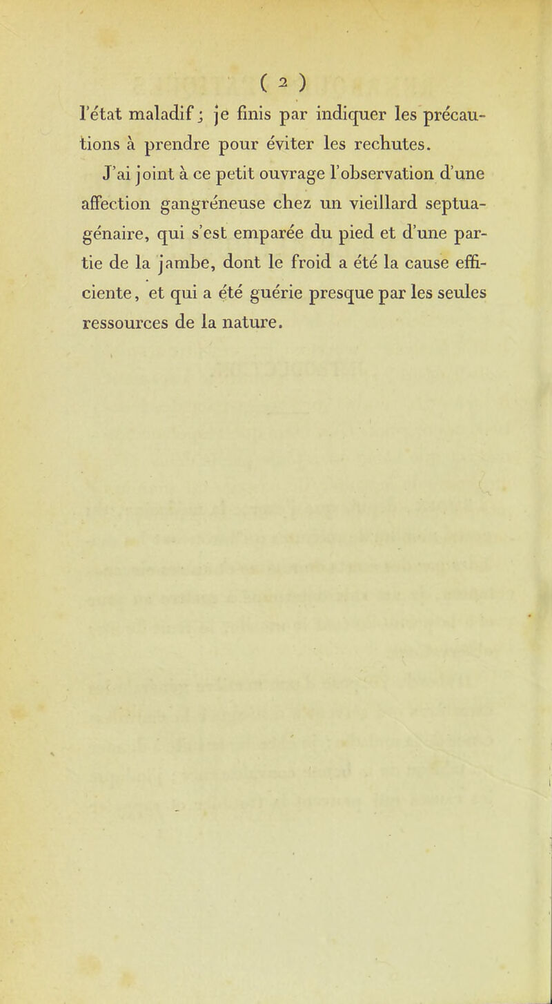 ( * ) l'état maladif ; je finis par indiquer les précau- tions à prendre pour éviter les rechutes. J'ai joint à ce petit ouvrage l'observation d'une affection gangreneuse chez un vieillard septua- génaire, qui s'est emparée du pied et d'une par- tie de la jambe, dont le froid a été la cause effi- ciente , et qui a été guérie presque par les seules ressources de la nature.