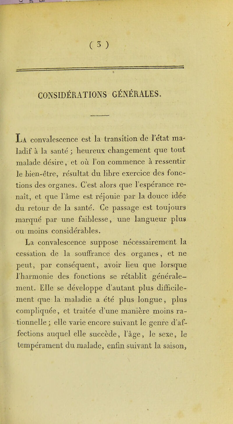 CONSIDÉRATIONS GÉNÉRALES. La convalescence est la transition de l'état ma- ladif à la santé j heureux changement que tout malade désire, et où l'on commence à ressentir le bien-être, résultat du libre exercice des fonc- tions des organes. C'est alors que l'espérance re- naît, et que l'âme est réjouie par la douce idée du retour de la santé. Ce passage est toujours marqué par une faiblesse, une langueur plus ou moins considérables. La convalescence suppose nécessairement la cessation de la souffrance des organes, et ne peut, par conséquent, avoir lieu que lorsque l'harmonie des fonctions se rétablit générale- ment. Elle se développe d'autant plus difficile- ment que la maladie a été plus longue, plus compliquée, et traitée d'une manière moins ra- tionnelle ; elle varie encore suivant le genre d'af- fections auquel elle succède, l'âge, le sexe, le tempérament du malade, enfin suivant la saison,