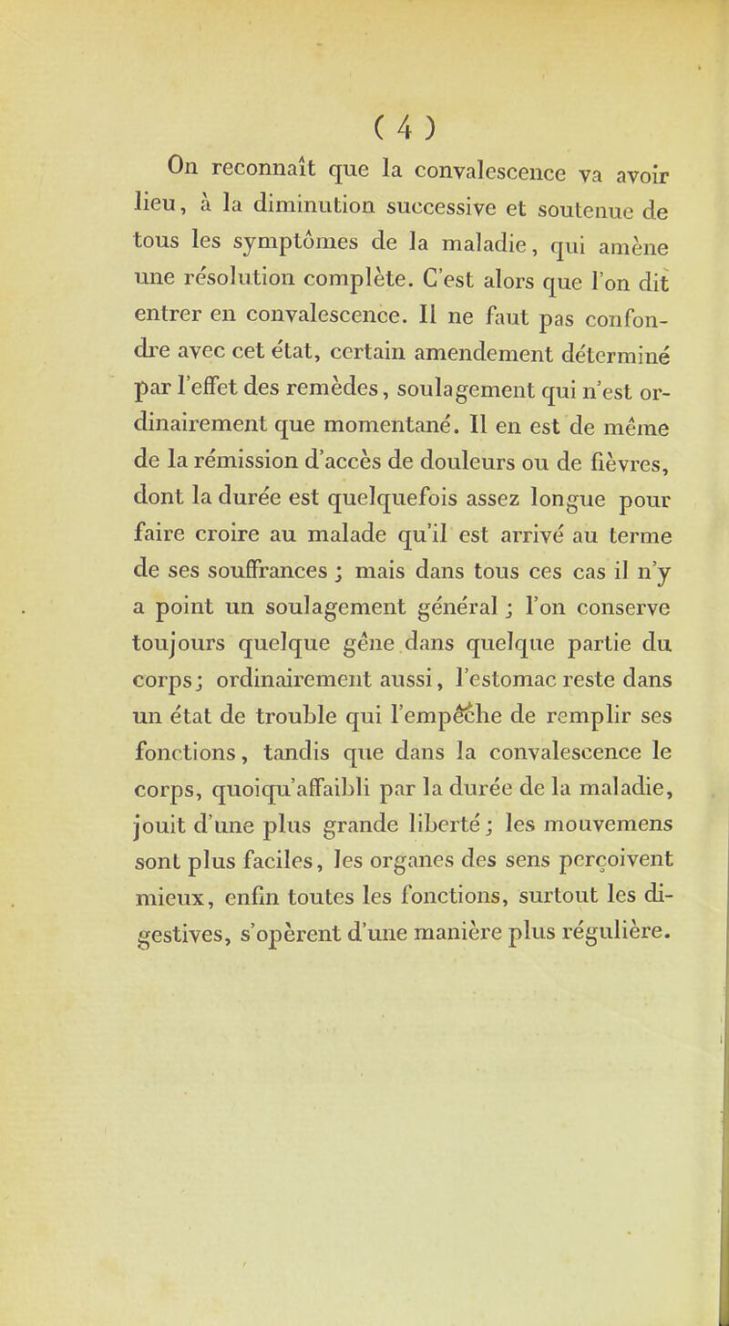 On reconnaît que la convalescence va avoir lieu, à la diminution successive et soutenue de tous les symptômes de la maladie, qui amène une résolution complète. C'est alors que l'on dit entrer en convalescence. Il ne faut pas confon- dre avec cet e'tat, certain amendement déterminé par l'effet des remèdes, soulagement qui n'est or- dinairement que momentané'. Il en est de même de la rémission d'accès de douleurs ou de fièvres, dont la durée est quelquefois assez longue pour faire croire au malade qu'il est arrivé au terme de ses souffrances ; mais dans tous ces cas il n'y a point un soulagement général j l'on conserve toujours quelque gêne dans quelque partie du corps; ordinairement aussi, l'estomac reste dans un état de trouble qui l'empêéhe de remplir ses fonctions, tandis que dans la convalescence le corps, quoiqu'affaibli par la durée de la maladie, jouit d'une plus grande liberté; les mouvemens sont plus faciles, les organes des sens perçoivent mieux, enfin toutes les fonctions, surtout les di- gestives, s'opèrent d'une manière plus régulière.