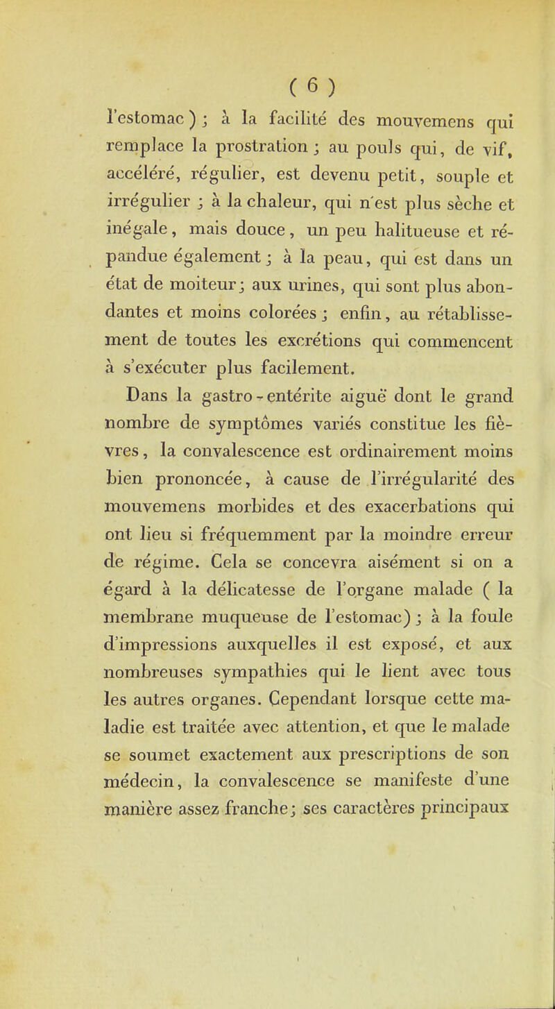 l'estomac ) ; à la facilité des mouvemcns qui remplace la prostration; au pouls qui, de vif, accéléré, régulier, est devenu petit, souple et irrégulier ; à la chaleur, qui n'est plus sèche et inégale, mais douce, un peu halitueuse et ré- pandue également ; à la peau, qui est dans un état de moiteur; aux urines, qui sont plus abon- dantes et moins colorées ; enfin, au rétablisse- ment de toutes les excrétions qui commencent à s'exécuter plus facilement. Dans la gastro - entérite aiguë dont le grand nombre de symptômes variés constitue les fiè- vres , la convalescence est ordinairement moins bien prononcée, à cause de l'irrégularité des mouvemens morbides et des exacerbations qui ont lieu si fréquemment par la moindre erreur de régime. Cela se concevra aisément si on a égard à la délicatesse de l'organe malade ( la membrane muqueuse de l'estomac) ; à la foule d'impressions auxquelles il est exposé, et aux nombreuses sympathies qui le lient avec tous les autres organes. Cependant lorsque cette ma- ladie est traitée avec attention, et que le malade se soumet exactement aux prescriptions de son médecin, la convalescence se manifeste d'une manière assez franche; ses caractères principaux