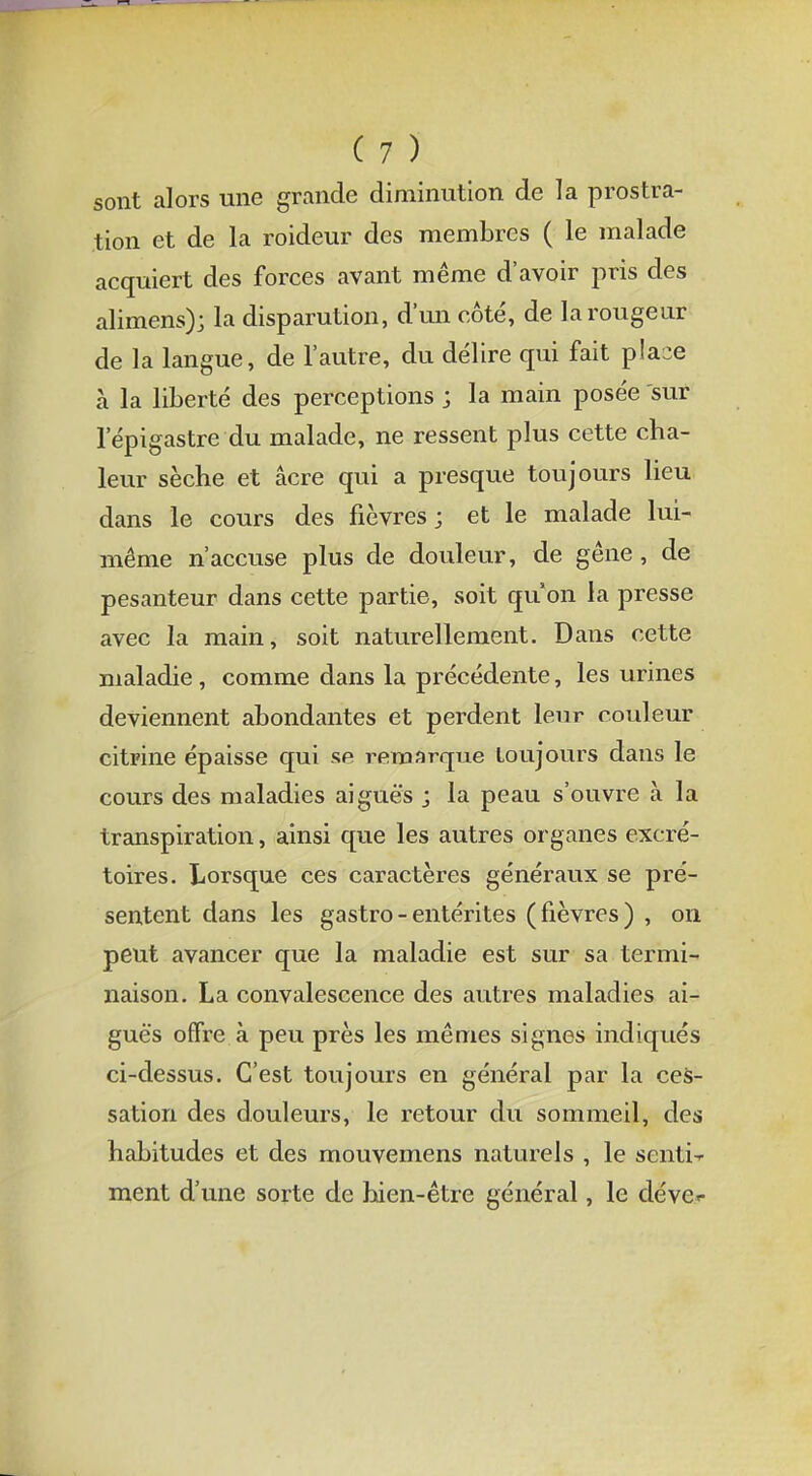sont alors une grande diminution de la prostra- tion et de la roideur des membres ( le malade acquiert des forces avant même d'avoir pris des alimens); la disparution, d'un côté, de la rougeur de la langue, de l'autre, du délire qui fait p!a-e à la liberté des perceptions ; la main posée sur 1 epigastre du malade, ne ressent plus cette cha- leur sèche et acre qui a presque toujours lieu dans le cours des fièvres; et le malade lui- même n'accuse plus de douleur, de gêne , de pesanteur dans cette partie, soit qu'on la presse avec la main, soit naturellement. Dans cette maladie, comme dans la précédente, les urines deviennent abondantes et perdent leur couleur citrine épaisse qui se remarque toujours dans le cours des maladies aiguës j la peau s'ouvre à la transpiration, ainsi que les autres organes excré- toires. Lorsque ces caractères généraux se pré- sentent dans les gastro - entérites (fièvres) , on peut avancer que la maladie est sur sa termi- naison. La convalescence des autres maladies ai- guës offre à peu près les mêmes signes indiqués ci-dessus. C'est toujours en général par la ces- sation des douleurs, le retour du sommeil, des habitudes et des mouvemens naturels , le senti ment d'une sorte de hien-être général, le dévcr