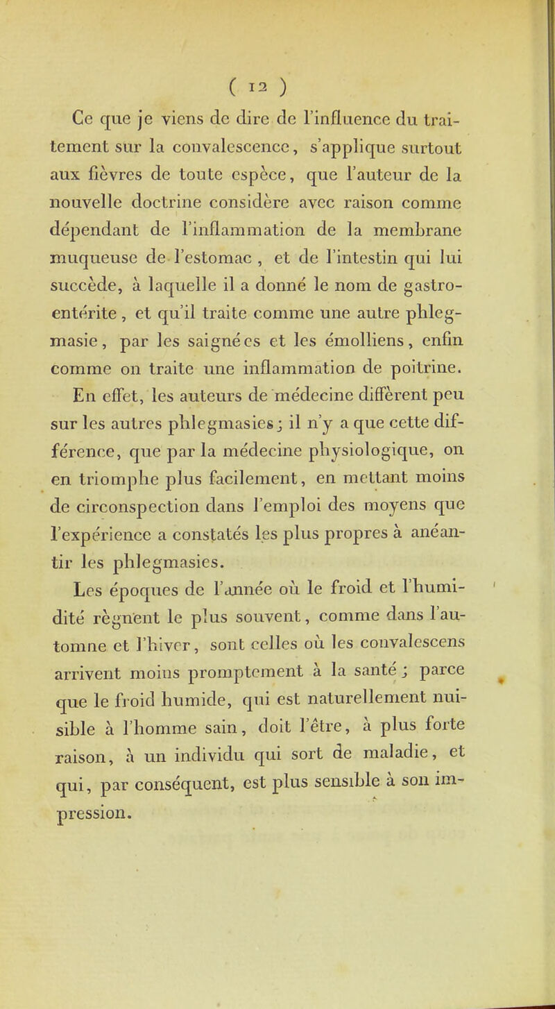 ( 13 ) Ce que je viens de dire de l'influence du trai- tement sur la convalescence, s'applique surtout aux fièvres de toute espèce, que l'auteur de la nouvelle doctrine considère avec raison comme dépendant de l'inflammation de la membrane muqueuse de l'estomac , et de l'intestin qui lui succède, à laquelle il a donné le nom de gastro- entérite , et qu'il traite comme une autre phleg- masie, par les saignées et les émolliens, enfin comme on traite une inflammation de poitrine. En effet, les auteurs de médecine diffèrent peu sur les autres phlegmasies; il n'y a que cette dif- férence, que parla médecine physiologique, on en triomphe plus facilement, en mettant moins de circonspection dans l'emploi des moyens que l'expérience a constatés les plus propres à anéan- tir les phlegmasies. Les époques de l'année où le froid et l'humi- dité régnent le plus souvent, comme dans l'au- tomne et l'hiver, sont celles où les convalescens arrivent moius promptement à la santé ; parce que le froid humide, qui est naturellement nui- sible à l'homme sain, doit l'être, à plus forte raison, à un individu qui sort de maladie, et qui, par conséquent, est plus sensible à son im- pression.