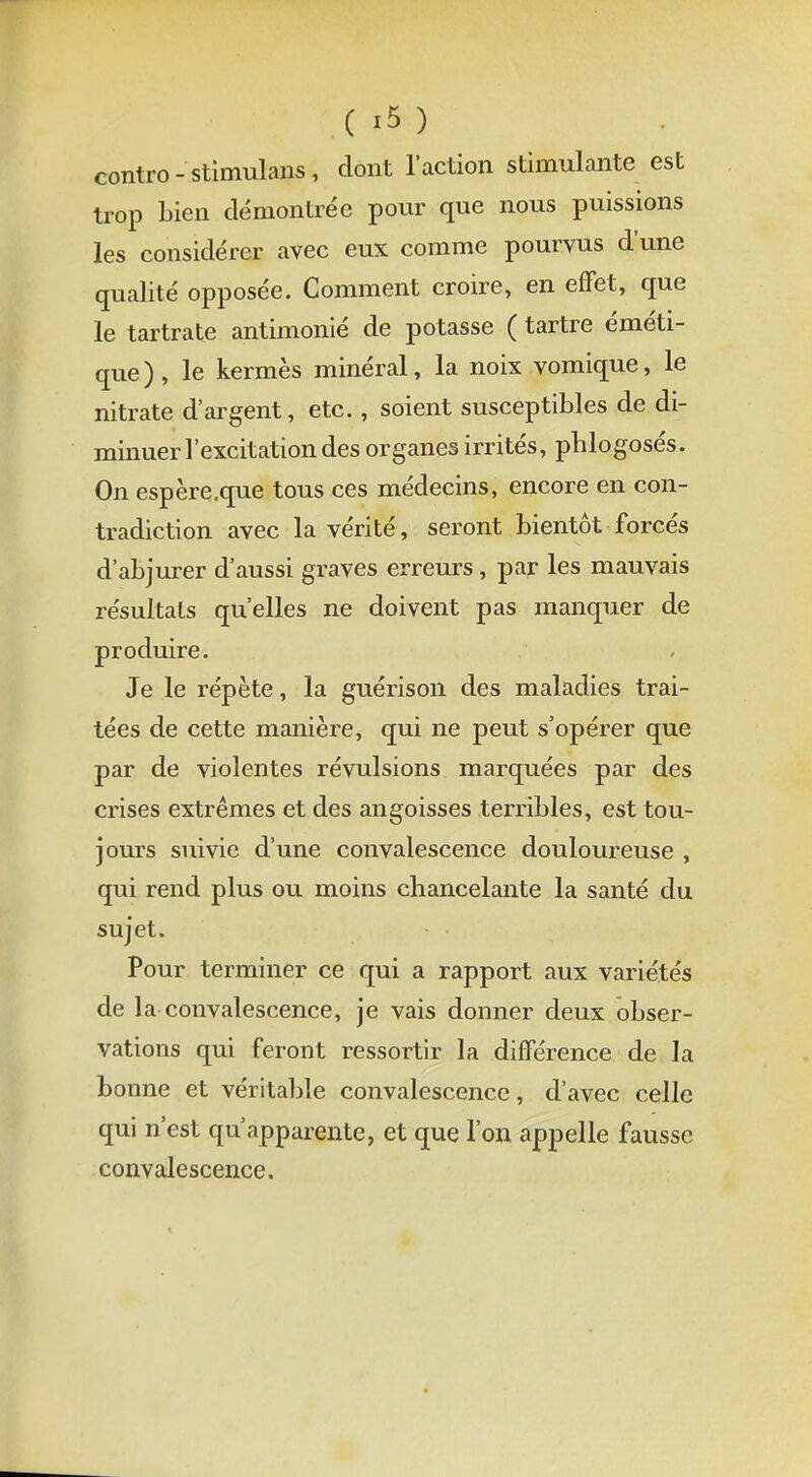 (m contro-stimulans, dont l'action stimulante est trop bien démontrée pour que nous puissions les considérer avec eux comme pourvus d'une qualité opposée. Comment croire, en effet, que le tartrate antimonié de potasse ( tartre éméti- que ) , le kermès minéral, la noix vomique, le nitrate d'argent, etc., soient susceptibles de di- minuer l'excitation des organes irrités, pblogosés. On espère.que tous ces médecins, encore en con- tradiction avec la vérité, seront bientôt forcés d'abjurer d'aussi graves erreurs, par les mauvais résultats qu'elles ne doivent pas manquer de produire. Je le répète, la guérison des maladies trai- tées de cette manière, qui ne peut s'opérer que par de violentes révulsions marquées par des crises extrêmes et des angoisses terribles, est tou- jours suivie d'une convalescence douloureuse , qui rend plus ou moins chancelante la santé du sujet. Pour terminer ce qui a rapport aux variétés de la convalescence, je vais donner deux obser- vations qui feront ressortir la différence de la bonne et véritable convalescence, d'avec celle qui n'est qu'apparente, et que l'on appelle fausse convalescence.
