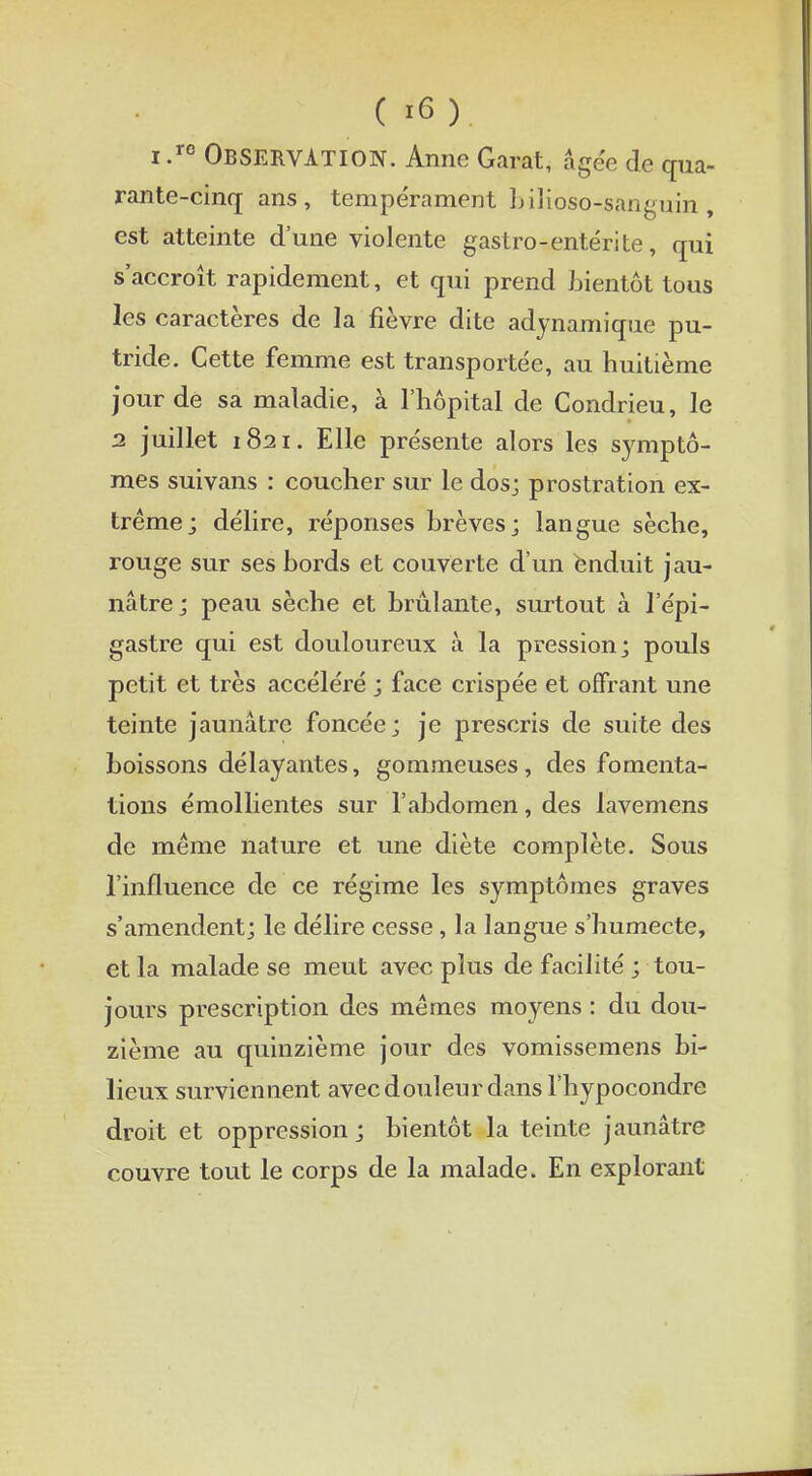 i .re OBSERVATION. Anne Garât, âgée de qua- rante-cinq ans, tempérament bilioso^sanguin, est atteinte d'une violente gastro-entérite, qui s'accroît rapidement, et qui prend bientôt tous les caractères de la fièvre dite adynamique pu- tride. Cette femme est transportée, au huitième jour de sa maladie, à l'hôpital de Condrieu, le 2 juillet 1821. Elle présente alors les symptô- mes suivans : coucher sur le dos; prostration ex- trême; délire, réponses brèves j langue sèche, rouge sur ses bords et couverte d'un enduit jau- nâtre; peau sèche et brûlante, surtout à l'épi- gastre qui est douloureux à la pression; pouls petit et très accéléré ; face crispée et offrant une teinte jaunâtre foncée; je prescris de suite des boissons délayantes, gommeuses, des fomenta- tions émollientes sur l'abdomen, des lavemens de même nature et une diète complète. Sous l'influence de ce régime les symptômes graves s'amendent; le délire cesse, la langue s'humecte, et la malade se meut avec plus de facilité ; tou- jours prescription des mêmes moyens : du dou- zième au quinzième jour des vomissemens bi- lieux surviennent avec douleur dans l'hypocondre droit et oppression ; bientôt la teinte jaunâtre couvre tout le corps de la malade. En explorant