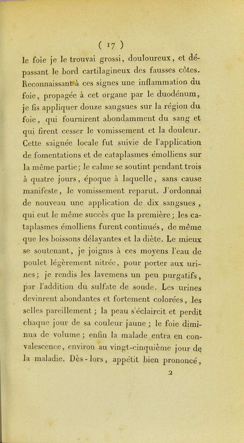 le foie je le trouvai grossi, douloureux, et dé- passant le bord cartilagineux des fausses côtes. Reconnaissant4 à ces signes une inflammation du foie, propagée à cet organe par le duodénum, je fis appliquer douze sangsues sur la région du foie, qui fournirent abondamment du sang et qui firent cesser le vomissement et la douleur. Cette saignée locale fut suivie de l'application de fomentations et de cataplasmes émolliens sur la même partie; le calme se soutint pendant trois à quatre jours, époque à laquelle, sans cause manifeste, le vomissement reparut. J'ordonnai de nouveau une application de dix sangsues , qui eut le même succès que la première ; les ca- taplasmes émolliens furent continués, de même que les boissons délayantes et la diète. Le mieux se soutenant, je joignis à ces moyens l'eau de poulet légèrement nitrée, pour porter aux uri- nes; je rendis les lavemens un peu purgatifs, par l'addition du sulfate de soude. Les urines devinrent abondantes et fortement colorées, les selles pareillement ; la peau s'éclaircit et perdit chaque jour de sa couleur jaune; le foie dimi- nua de volume ; enfin la malade entra en con- valescence, environ au vingt-cinquième jour de, la maladie. Dès-lors, appétit bien prononcé,